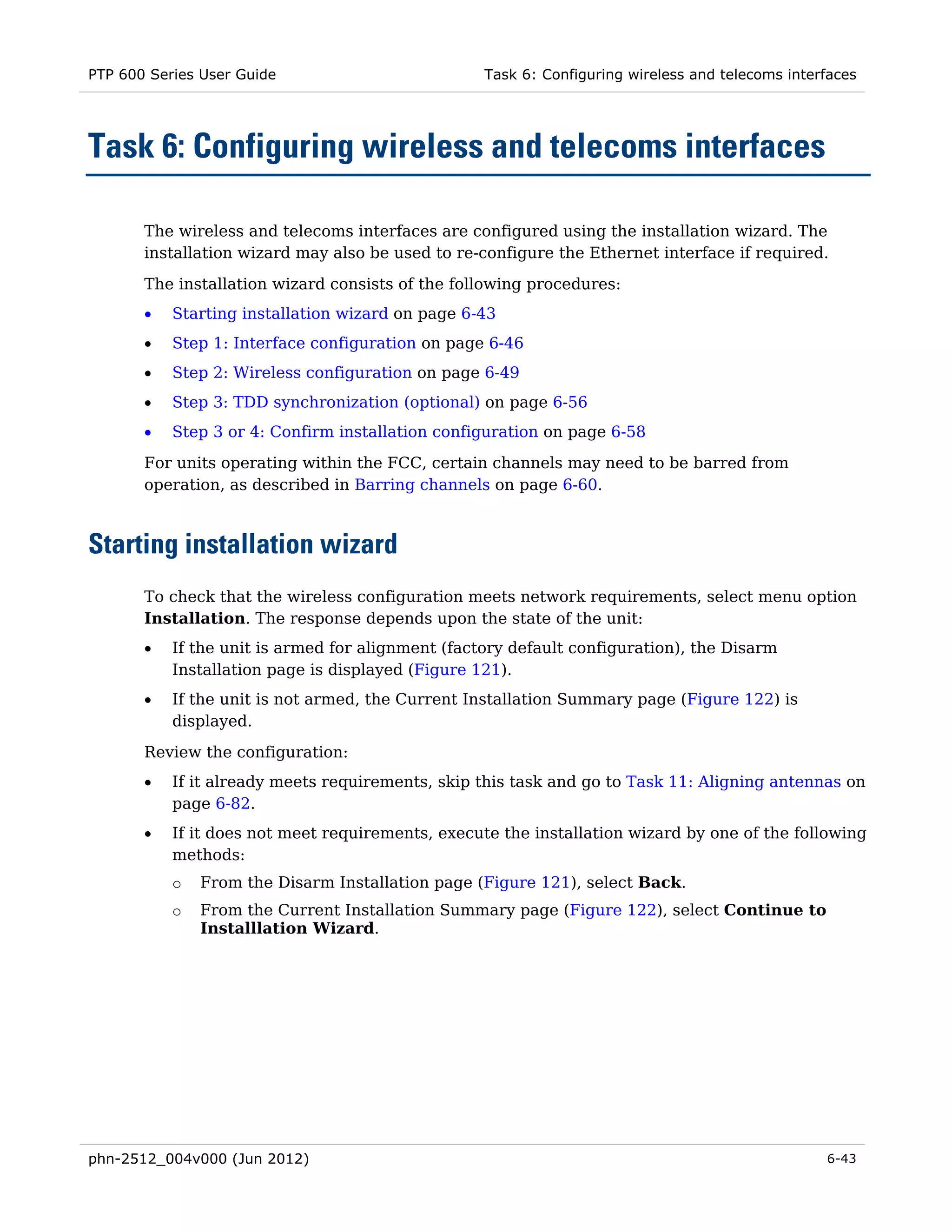 PTP 600 Series User Guide                          Task 6: Configuring wireless and telecoms interfaces




Task 6: Configuring wireless and telecoms interfaces

       The wireless and telecoms interfaces are configured using the installation wizard. The
       installation wizard may also be used to re-configure the Ethernet interface if required.

       The installation wizard consists of the following procedures:
       •   Starting installation wizard on page 6-43
       •   Step 1: Interface configuration on page 6-46
       •   Step 2: Wireless configuration on page 6-49
       •   Step 3: TDD synchronization (optional) on page 6-56
       •   Step 3 or 4: Confirm installation configuration on page 6-58
       For units operating within the FCC, certain channels may need to be barred from
       operation, as described in Barring channels on page 6-60.



Starting installation wizard
       To check that the wireless configuration meets network requirements, select menu option
       Installation. The response depends upon the state of the unit:
       •   If the unit is armed for alignment (factory default configuration), the Disarm
           Installation page is displayed (Figure 121).
       •   If the unit is not armed, the Current Installation Summary page (Figure 122) is
           displayed.
       Review the configuration:
       •   If it already meets requirements, skip this task and go to Task 11: Aligning antennas on
           page 6-82.
       •   If it does not meet requirements, execute the installation wizard by one of the following
           methods:
           o   From the Disarm Installation page (Figure 121), select Back.
           o   From the Current Installation Summary page (Figure 122), select Continue to
               Installlation Wizard.




phn-2512_004v000 (Jun 2012)                                                                       6-43
 