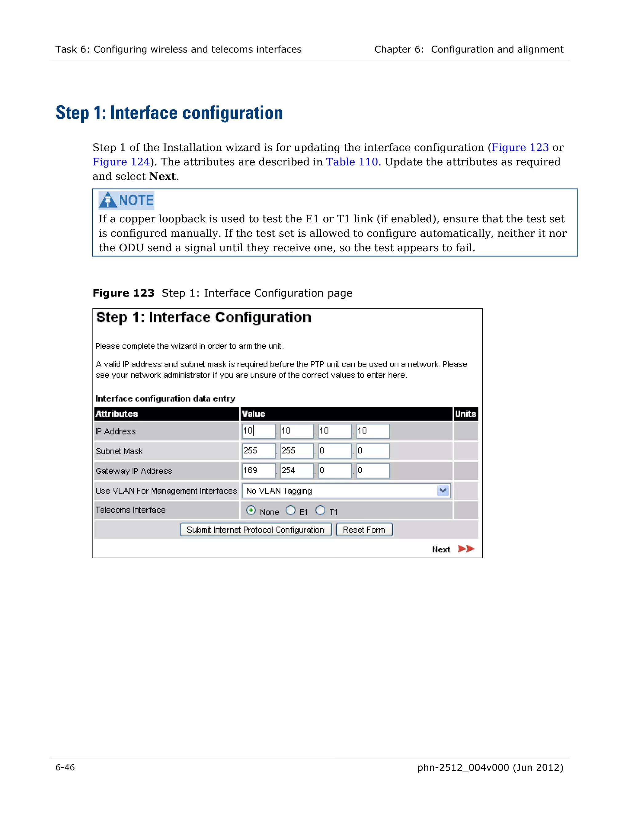 Task 6: Configuring wireless and telecoms interfaces           Chapter 6: Configuration and alignment




Step 1: Interface configuration
       Step 1 of the Installation wizard is for updating the interface configuration (Figure 123 or
       Figure 124). The attributes are described in Table 110. Update the attributes as required
       and select Next.



         If a copper loopback is used to test the E1 or T1 link (if enabled), ensure that the test set
         is configured manually. If the test set is allowed to configure automatically, neither it nor
         the ODU send a signal until they receive one, so the test appears to fail.



       Figure 123 Step 1: Interface Configuration page




6-46                                                                    phn-2512_004v000 (Jun 2012)
 