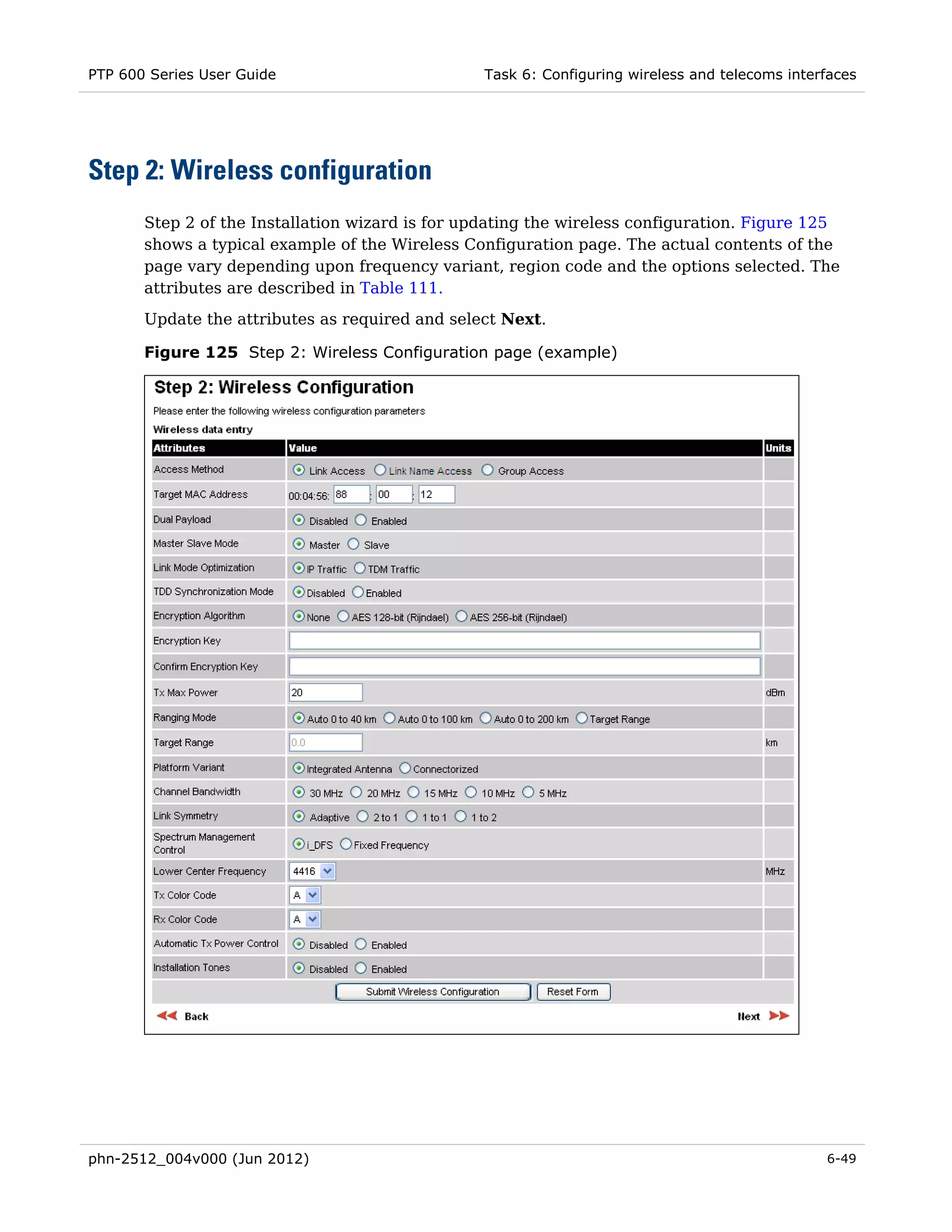 PTP 600 Series User Guide                         Task 6: Configuring wireless and telecoms interfaces




Step 2: Wireless configuration
       Step 2 of the Installation wizard is for updating the wireless configuration. Figure 125
       shows a typical example of the Wireless Configuration page. The actual contents of the
       page vary depending upon frequency variant, region code and the options selected. The
       attributes are described in Table 111.
       Update the attributes as required and select Next.

       Figure 125 Step 2: Wireless Configuration page (example)




phn-2512_004v000 (Jun 2012)                                                                      6-49
 