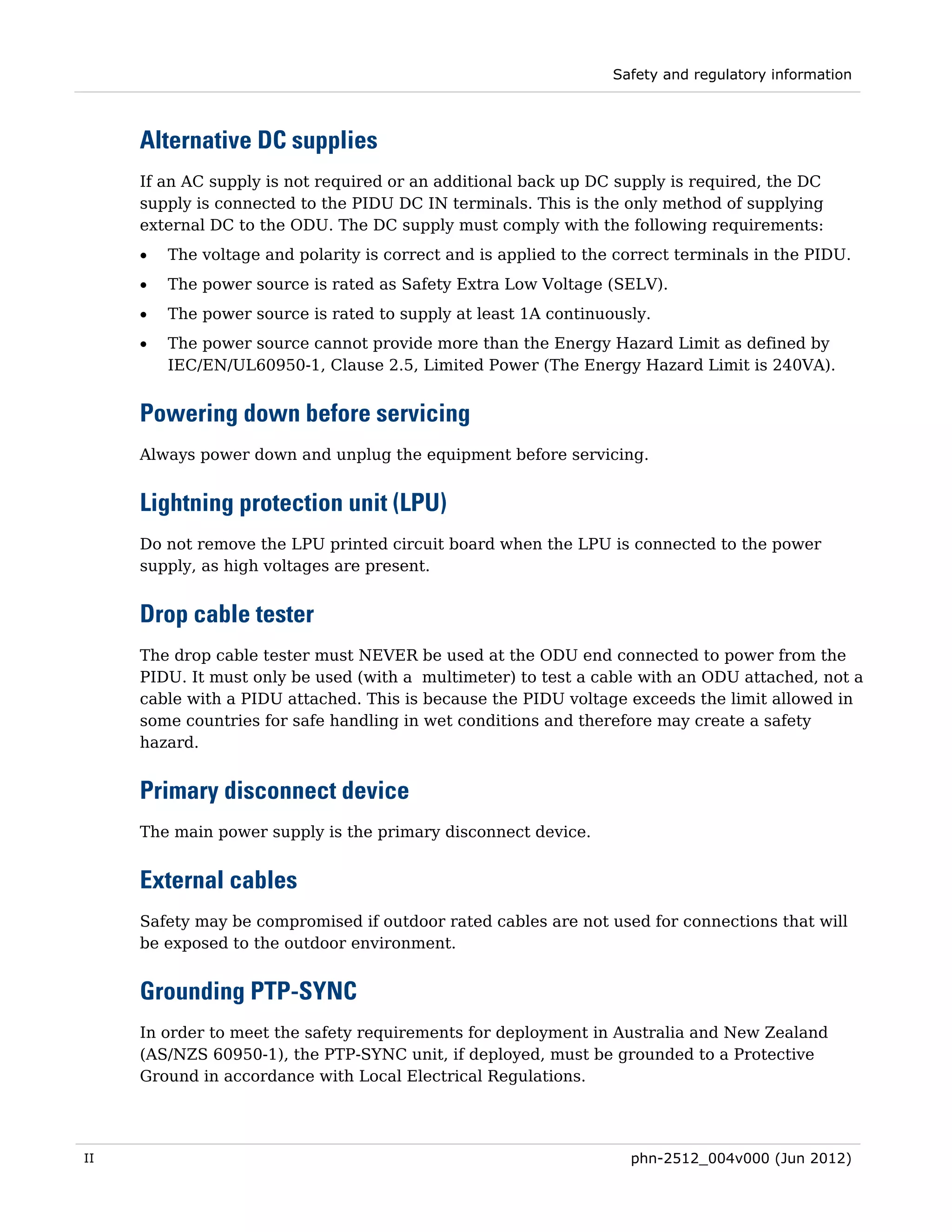 Safety and regulatory information



     Alternative DC supplies
     If an AC supply is not required or an additional back up DC supply is required, the DC
     supply is connected to the PIDU DC IN terminals. This is the only method of supplying
     external DC to the ODU. The DC supply must comply with the following requirements:
     •   The voltage and polarity is correct and is applied to the correct terminals in the PIDU.
     •   The power source is rated as Safety Extra Low Voltage (SELV).
     •   The power source is rated to supply at least 1A continuously.
     •   The power source cannot provide more than the Energy Hazard Limit as defined by
         IEC/EN/UL60950-1, Clause 2.5, Limited Power (The Energy Hazard Limit is 240VA).


     Powering down before servicing
     Always power down and unplug the equipment before servicing.


     Lightning protection unit (LPU)
     Do not remove the LPU printed circuit board when the LPU is connected to the power
     supply, as high voltages are present.


     Drop cable tester
     The drop cable tester must NEVER be used at the ODU end connected to power from the
     PIDU. It must only be used (with a multimeter) to test a cable with an ODU attached, not a
     cable with a PIDU attached. This is because the PIDU voltage exceeds the limit allowed in
     some countries for safe handling in wet conditions and therefore may create a safety
     hazard.


     Primary disconnect device
     The main power supply is the primary disconnect device.


     External cables
     Safety may be compromised if outdoor rated cables are not used for connections that will
     be exposed to the outdoor environment.


     Grounding PTP-SYNC
     In order to meet the safety requirements for deployment in Australia and New Zealand
     (AS/NZS 60950-1), the PTP-SYNC unit, if deployed, must be grounded to a Protective
     Ground in accordance with Local Electrical Regulations.




II                                                                  phn-2512_004v000 (Jun 2012)
 
