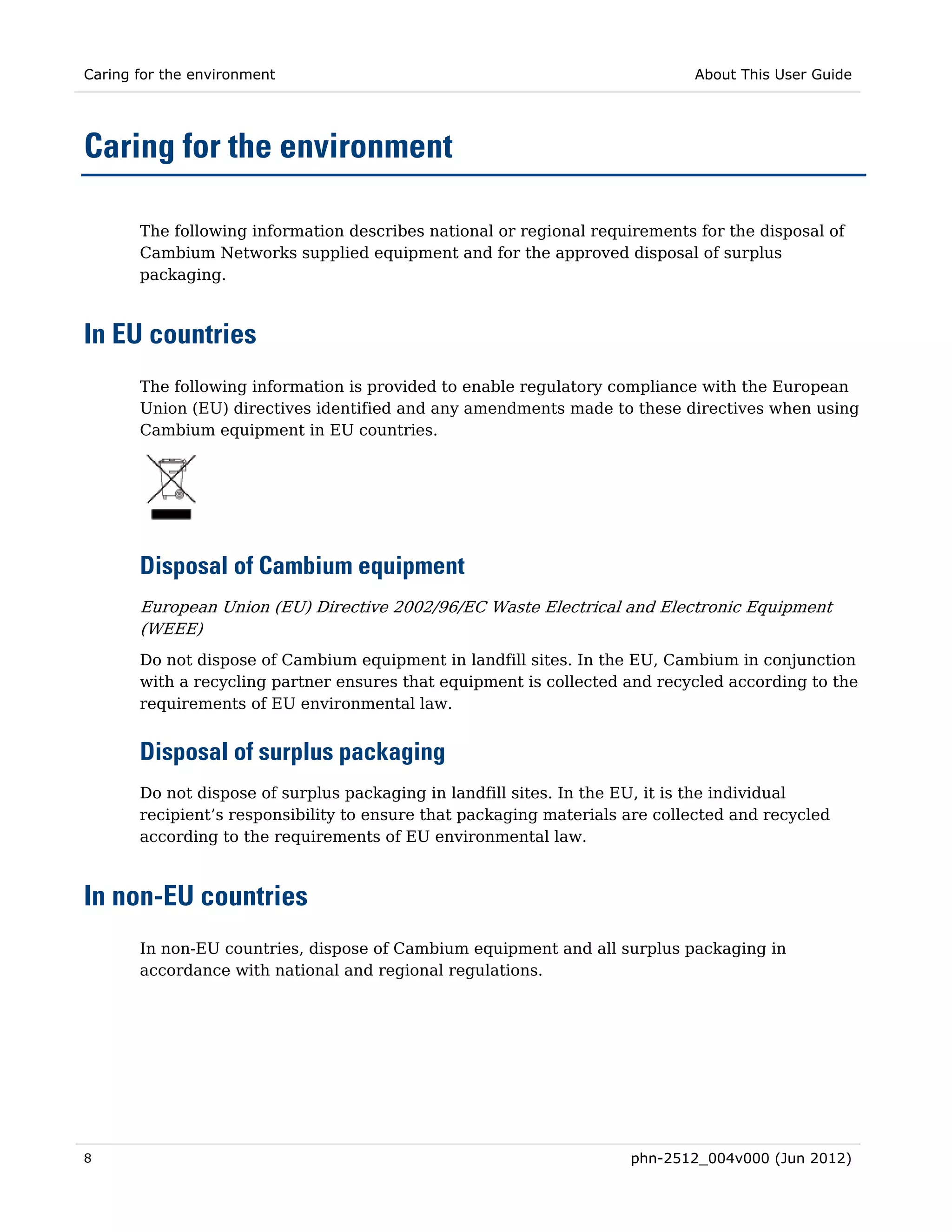 Caring for the environment                                                   About This User Guide




Caring for the environment

       The following information describes national or regional requirements for the disposal of
       Cambium Networks supplied equipment and for the approved disposal of surplus
       packaging.



In EU countries
       The following information is provided to enable regulatory compliance with the European
       Union (EU) directives identified and any amendments made to these directives when using
       Cambium equipment in EU countries.




       Disposal of Cambium equipment
       European Union (EU) Directive 2002/96/EC Waste Electrical and Electronic Equipment
       (WEEE)
       Do not dispose of Cambium equipment in landfill sites. In the EU, Cambium in conjunction
       with a recycling partner ensures that equipment is collected and recycled according to the
       requirements of EU environmental law.


       Disposal of surplus packaging
       Do not dispose of surplus packaging in landfill sites. In the EU, it is the individual
       recipient’s responsibility to ensure that packaging materials are collected and recycled
       according to the requirements of EU environmental law.



In non-EU countries
       In non-EU countries, dispose of Cambium equipment and all surplus packaging in
       accordance with national and regional regulations.




8                                                                    phn-2512_004v000 (Jun 2012)
 