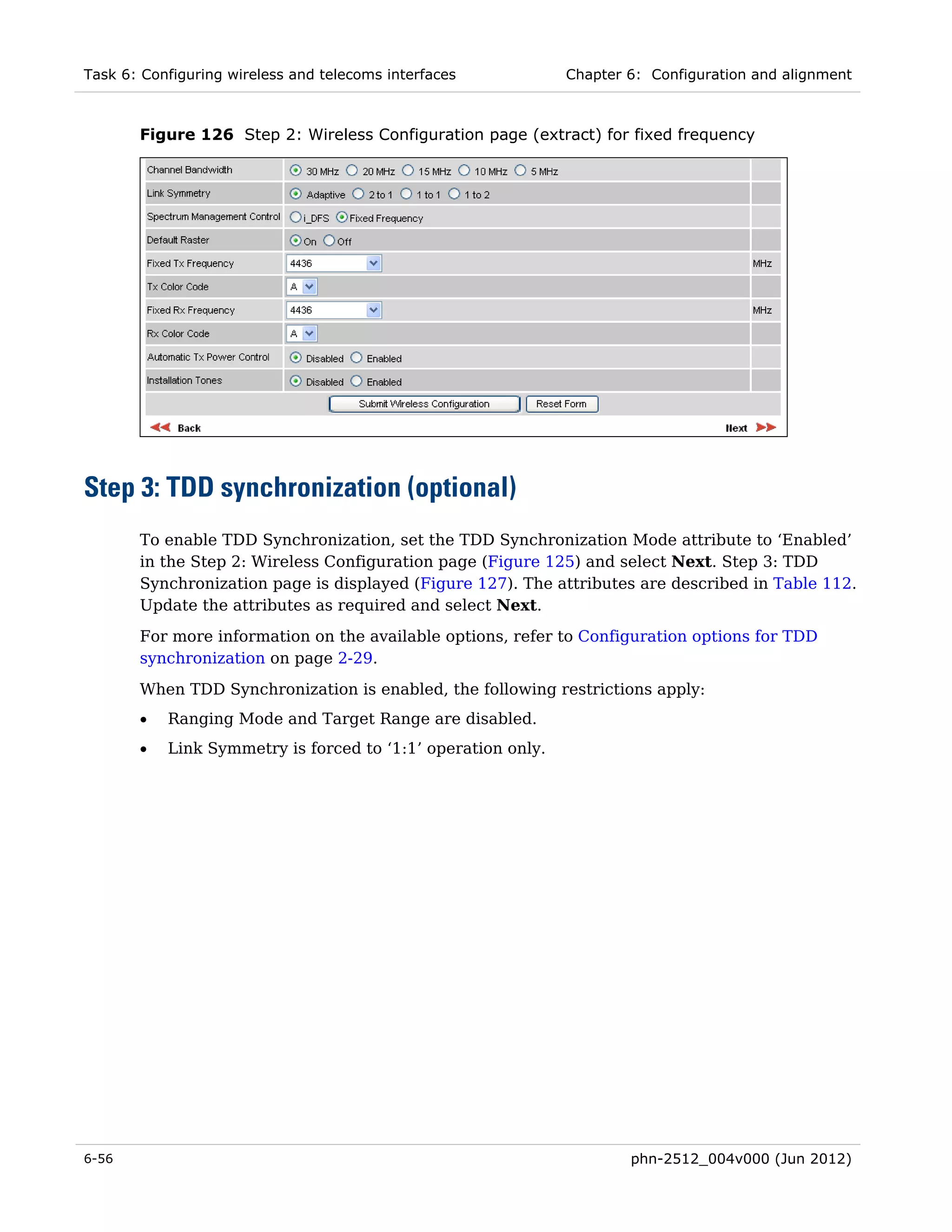 Task 6: Configuring wireless and telecoms interfaces          Chapter 6: Configuration and alignment



       Figure 126 Step 2: Wireless Configuration page (extract) for fixed frequency




Step 3: TDD synchronization (optional)
       To enable TDD Synchronization, set the TDD Synchronization Mode attribute to ‘Enabled’
       in the Step 2: Wireless Configuration page (Figure 125) and select Next. Step 3: TDD
       Synchronization page is displayed (Figure 127). The attributes are described in Table 112.
       Update the attributes as required and select Next.
       For more information on the available options, refer to Configuration options for TDD
       synchronization on page 2-29.
       When TDD Synchronization is enabled, the following restrictions apply:
       •   Ranging Mode and Target Range are disabled.
       •   Link Symmetry is forced to ‘1:1’ operation only.




6-56                                                                  phn-2512_004v000 (Jun 2012)
 