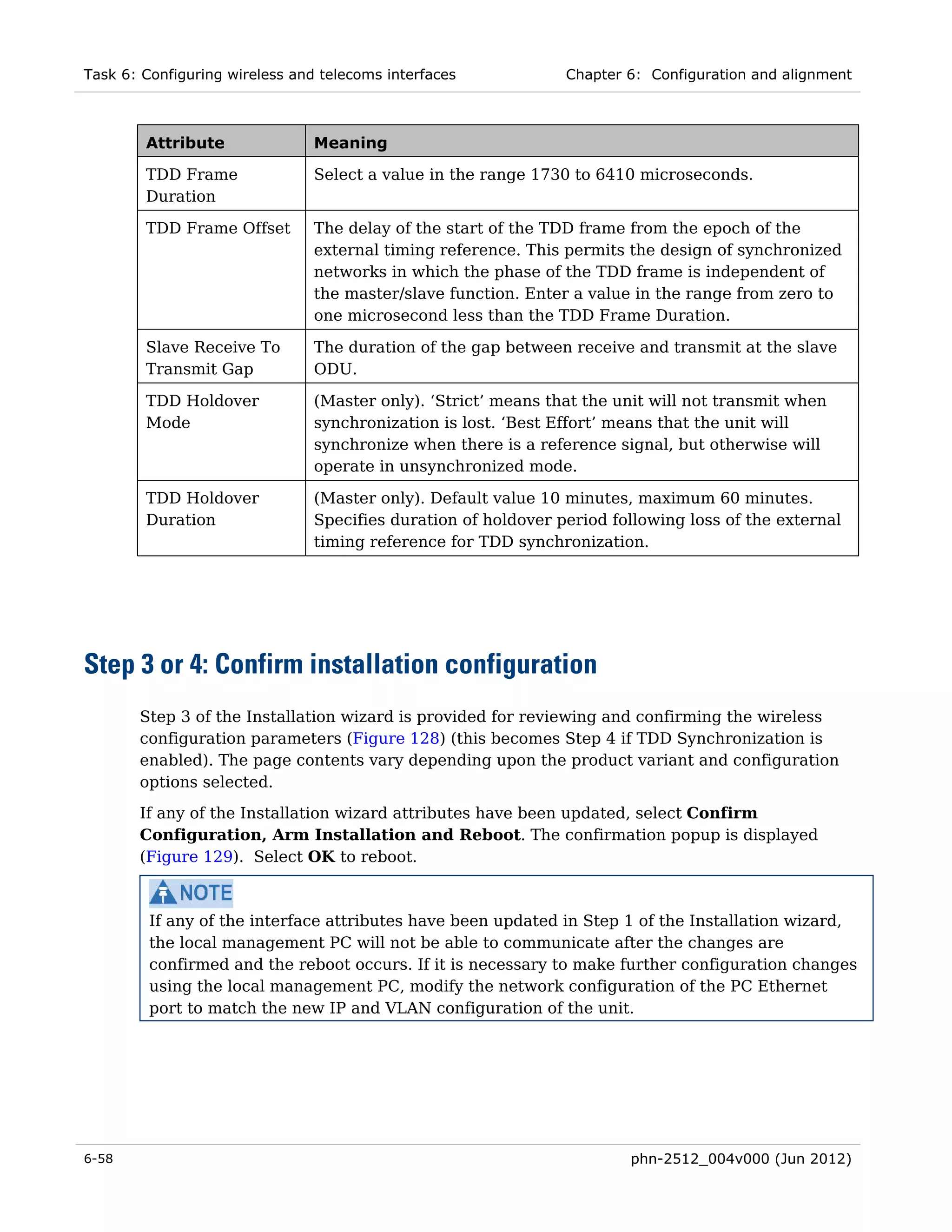 Task 6: Configuring wireless and telecoms interfaces            Chapter 6: Configuration and alignment



        Attribute               Meaning

        TDD Frame               Select a value in the range 1730 to 6410 microseconds.
        Duration

        TDD Frame Offset        The delay of the start of the TDD frame from the epoch of the
                                external timing reference. This permits the design of synchronized
                                networks in which the phase of the TDD frame is independent of
                                the master/slave function. Enter a value in the range from zero to
                                one microsecond less than the TDD Frame Duration.

        Slave Receive To        The duration of the gap between receive and transmit at the slave
        Transmit Gap            ODU.

        TDD Holdover            (Master only). ‘Strict’ means that the unit will not transmit when
        Mode                    synchronization is lost. ‘Best Effort’ means that the unit will
                                synchronize when there is a reference signal, but otherwise will
                                operate in unsynchronized mode.

        TDD Holdover            (Master only). Default value 10 minutes, maximum 60 minutes.
        Duration                Specifies duration of holdover period following loss of the external
                                timing reference for TDD synchronization.




Step 3 or 4: Confirm installation configuration
       Step 3 of the Installation wizard is provided for reviewing and confirming the wireless
       configuration parameters (Figure 128) (this becomes Step 4 if TDD Synchronization is
       enabled). The page contents vary depending upon the product variant and configuration
       options selected.
       If any of the Installation wizard attributes have been updated, select Confirm
       Configuration, Arm Installation and Reboot. The confirmation popup is displayed
       (Figure 129). Select OK to reboot.



         If any of the interface attributes have been updated in Step 1 of the Installation wizard,
         the local management PC will not be able to communicate after the changes are
         confirmed and the reboot occurs. If it is necessary to make further configuration changes
         using the local management PC, modify the network configuration of the PC Ethernet
         port to match the new IP and VLAN configuration of the unit.




6-58                                                                    phn-2512_004v000 (Jun 2012)
 