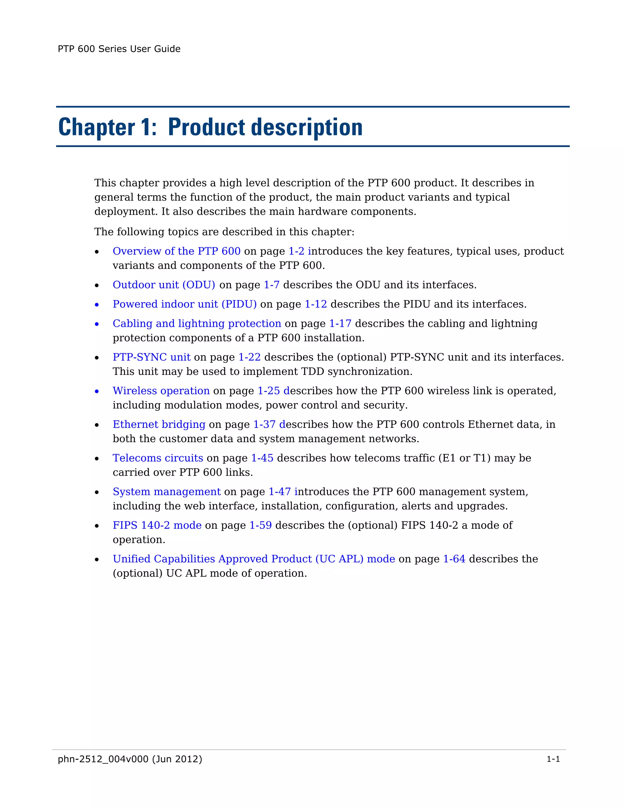 PTP 600 Series User Guide




Chapter 1: Product description

       This chapter provides a high level description of the PTP 600 product. It describes in
       general terms the function of the product, the main product variants and typical
       deployment. It also describes the main hardware components.
       The following topics are described in this chapter:
       •   Overview of the PTP 600 on page 1-2 introduces the key features, typical uses, product
           variants and components of the PTP 600.
       •   Outdoor unit (ODU) on page 1-7 describes the ODU and its interfaces.
       •   Powered indoor unit (PIDU) on page 1-12 describes the PIDU and its interfaces.
       •   Cabling and lightning protection on page 1-17 describes the cabling and lightning
           protection components of a PTP 600 installation.
       •   PTP-SYNC unit on page 1-22 describes the (optional) PTP-SYNC unit and its interfaces.
           This unit may be used to implement TDD synchronization.
       •   Wireless operation on page 1-25 describes how the PTP 600 wireless link is operated,
           including modulation modes, power control and security.
       •   Ethernet bridging on page 1-37 describes how the PTP 600 controls Ethernet data, in
           both the customer data and system management networks.
       •   Telecoms circuits on page 1-45 describes how telecoms traffic (E1 or T1) may be
           carried over PTP 600 links.
       •   System management on page 1-47 introduces the PTP 600 management system,
           including the web interface, installation, configuration, alerts and upgrades.
       •   FIPS 140-2 mode on page 1-59 describes the (optional) FIPS 140-2 a mode of
           operation.
       •   Unified Capabilities Approved Product (UC APL) mode on page 1-64 describes the
           (optional) UC APL mode of operation.




phn-2512_004v000 (Jun 2012)                                                                     1-1
 