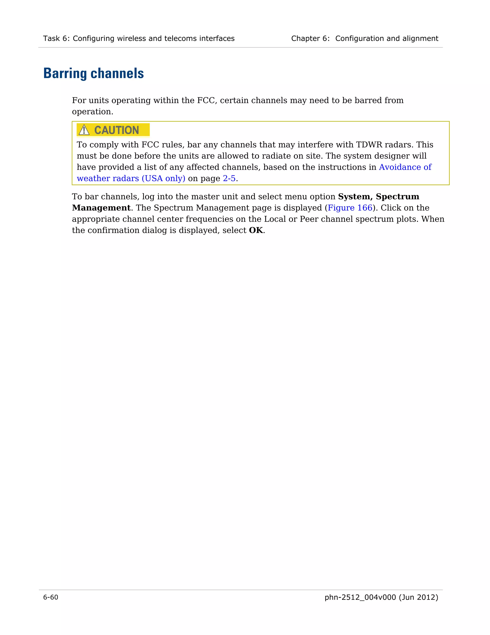 Task 6: Configuring wireless and telecoms interfaces         Chapter 6: Configuration and alignment




Barring channels
       For units operating within the FCC, certain channels may need to be barred from
       operation.



         To comply with FCC rules, bar any channels that may interfere with TDWR radars. This
         must be done before the units are allowed to radiate on site. The system designer will
         have provided a list of any affected channels, based on the instructions in Avoidance of
         weather radars (USA only) on page 2-5.

       To bar channels, log into the master unit and select menu option System, Spectrum
       Management. The Spectrum Management page is displayed (Figure 166). Click on the
       appropriate channel center frequencies on the Local or Peer channel spectrum plots. When
       the confirmation dialog is displayed, select OK.




6-60                                                                  phn-2512_004v000 (Jun 2012)
 