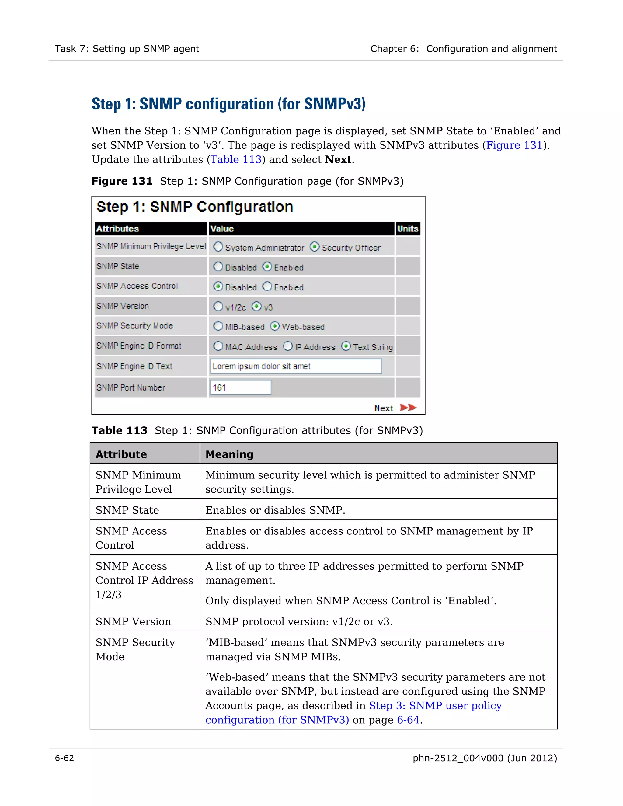Task 7: Setting up SNMP agent                                  Chapter 6: Configuration and alignment




       Step 1: SNMP configuration (for SNMPv3)
       When the Step 1: SNMP Configuration page is displayed, set SNMP State to ‘Enabled’ and
       set SNMP Version to ‘v3’. The page is redisplayed with SNMPv3 attributes (Figure 131).
       Update the attributes (Table 113) and select Next.

       Figure 131 Step 1: SNMP Configuration page (for SNMPv3)




       Table 113 Step 1: SNMP Configuration attributes (for SNMPv3)

        Attribute               Meaning

        SNMP Minimum            Minimum security level which is permitted to administer SNMP
        Privilege Level         security settings.

        SNMP State              Enables or disables SNMP.

        SNMP Access             Enables or disables access control to SNMP management by IP
        Control                 address.

        SNMP Access             A list of up to three IP addresses permitted to perform SNMP
        Control IP Address      management.
        1/2/3
                                Only displayed when SNMP Access Control is ‘Enabled’.

        SNMP Version            SNMP protocol version: v1/2c or v3.

        SNMP Security           ‘MIB-based’ means that SNMPv3 security parameters are
        Mode                    managed via SNMP MIBs.
                                ‘Web-based’ means that the SNMPv3 security parameters are not
                                available over SNMP, but instead are configured using the SNMP
                                Accounts page, as described in Step 3: SNMP user policy
                                configuration (for SNMPv3) on page 6-64.


6-62                                                                   phn-2512_004v000 (Jun 2012)
 