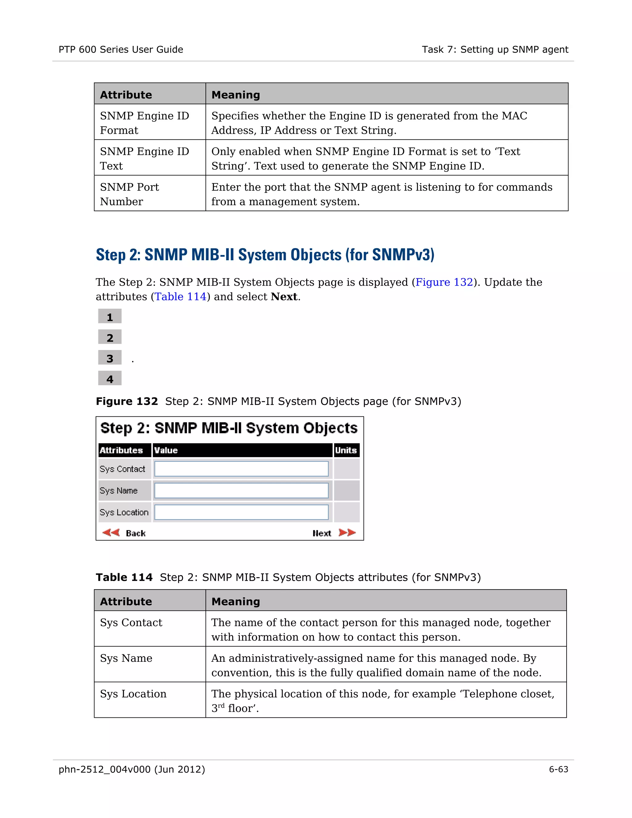 PTP 600 Series User Guide                                             Task 7: Setting up SNMP agent



        Attribute             Meaning

        SNMP Engine ID        Specifies whether the Engine ID is generated from the MAC
        Format                Address, IP Address or Text String.

        SNMP Engine ID        Only enabled when SNMP Engine ID Format is set to ‘Text
        Text                  String’. Text used to generate the SNMP Engine ID.

        SNMP Port             Enter the port that the SNMP agent is listening to for commands
        Number                from a management system.




       Step 2: SNMP MIB-II System Objects (for SNMPv3)
       The Step 2: SNMP MIB-II System Objects page is displayed (Figure 132). Update the
       attributes (Table 114) and select Next.

         1

         2
         3    .

         4

       Figure 132 Step 2: SNMP MIB-II System Objects page (for SNMPv3)




       Table 114 Step 2: SNMP MIB-II System Objects attributes (for SNMPv3)

        Attribute             Meaning

        Sys Contact           The name of the contact person for this managed node, together
                              with information on how to contact this person.

        Sys Name              An administratively-assigned name for this managed node. By
                              convention, this is the fully qualified domain name of the node.

        Sys Location          The physical location of this node, for example ‘Telephone closet,
                              3rd floor’.




phn-2512_004v000 (Jun 2012)                                                                      6-63
 