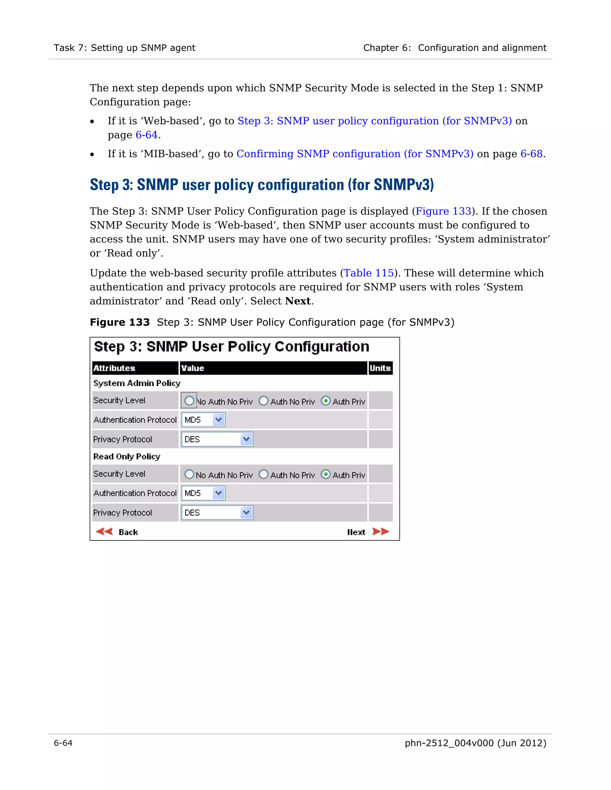 Task 7: Setting up SNMP agent                               Chapter 6: Configuration and alignment



       The next step depends upon which SNMP Security Mode is selected in the Step 1: SNMP
       Configuration page:
       •   If it is ‘Web-based’, go to Step 3: SNMP user policy configuration (for SNMPv3) on
           page 6-64.
       •   If it is ‘MIB-based’, go to Confirming SNMP configuration (for SNMPv3) on page 6-68.


       Step 3: SNMP user policy configuration (for SNMPv3)
       The Step 3: SNMP User Policy Configuration page is displayed (Figure 133). If the chosen
       SNMP Security Mode is ‘Web-based’, then SNMP user accounts must be configured to
       access the unit. SNMP users may have one of two security profiles: ‘System administrator’
       or ‘Read only’.
       Update the web-based security profile attributes (Table 115). These will determine which
       authentication and privacy protocols are required for SNMP users with roles ‘System
       administrator’ and ‘Read only’. Select Next.

       Figure 133 Step 3: SNMP User Policy Configuration page (for SNMPv3)




6-64                                                                phn-2512_004v000 (Jun 2012)
 
