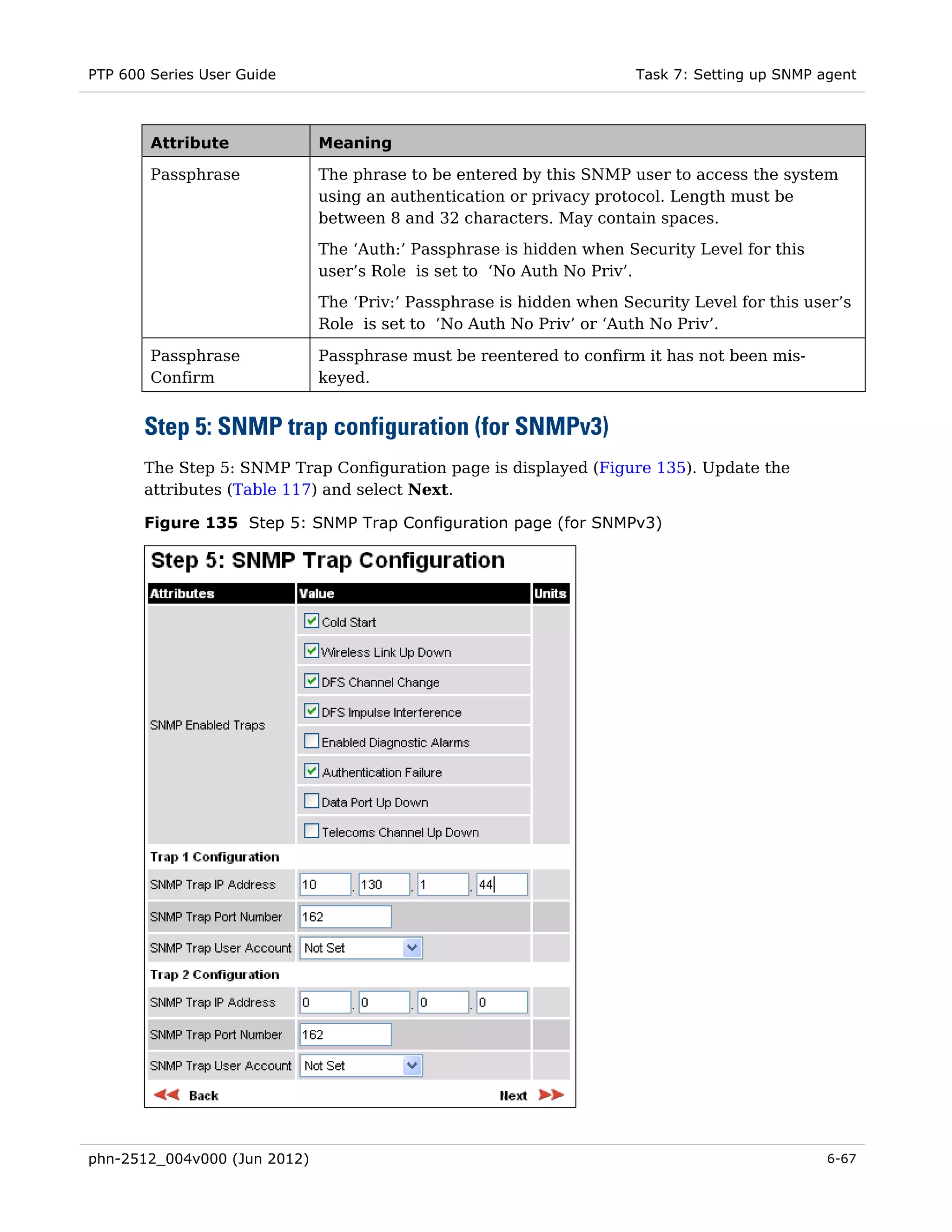 PTP 600 Series User Guide                                             Task 7: Setting up SNMP agent



        Attribute             Meaning

        Passphrase            The phrase to be entered by this SNMP user to access the system
                              using an authentication or privacy protocol. Length must be
                              between 8 and 32 characters. May contain spaces.
                              The ‘Auth:’ Passphrase is hidden when Security Level for this
                              user’s Role is set to ‘No Auth No Priv’.
                              The ‘Priv:’ Passphrase is hidden when Security Level for this user’s
                              Role is set to ‘No Auth No Priv’ or ‘Auth No Priv’.

        Passphrase            Passphrase must be reentered to confirm it has not been mis-
        Confirm               keyed.


       Step 5: SNMP trap configuration (for SNMPv3)
       The Step 5: SNMP Trap Configuration page is displayed (Figure 135). Update the
       attributes (Table 117) and select Next.

       Figure 135 Step 5: SNMP Trap Configuration page (for SNMPv3)




phn-2512_004v000 (Jun 2012)                                                                    6-67
 