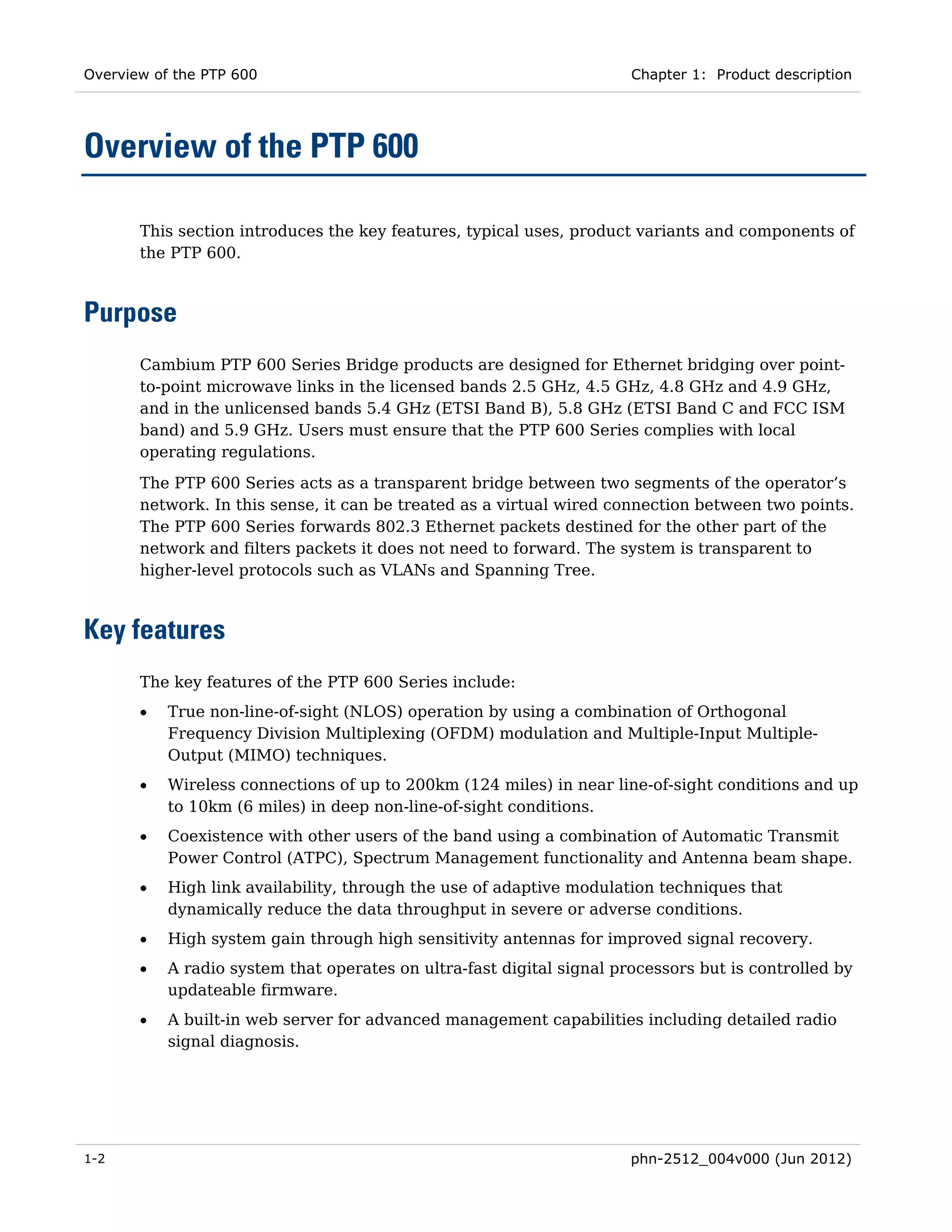 Overview of the PTP 600                                                Chapter 1: Product description




Overview of the PTP 600

       This section introduces the key features, typical uses, product variants and components of
       the PTP 600.



Purpose
       Cambium PTP 600 Series Bridge products are designed for Ethernet bridging over point-
       to-point microwave links in the licensed bands 2.5 GHz, 4.5 GHz, 4.8 GHz and 4.9 GHz,
       and in the unlicensed bands 5.4 GHz (ETSI Band B), 5.8 GHz (ETSI Band C and FCC ISM
       band) and 5.9 GHz. Users must ensure that the PTP 600 Series complies with local
       operating regulations.
       The PTP 600 Series acts as a transparent bridge between two segments of the operator’s
       network. In this sense, it can be treated as a virtual wired connection between two points.
       The PTP 600 Series forwards 802.3 Ethernet packets destined for the other part of the
       network and filters packets it does not need to forward. The system is transparent to
       higher-level protocols such as VLANs and Spanning Tree.



Key features
       The key features of the PTP 600 Series include:
       •   True non-line-of-sight (NLOS) operation by using a combination of Orthogonal
           Frequency Division Multiplexing (OFDM) modulation and Multiple-Input Multiple-
           Output (MIMO) techniques.
       •   Wireless connections of up to 200km (124 miles) in near line-of-sight conditions and up
           to 10km (6 miles) in deep non-line-of-sight conditions.
       •   Coexistence with other users of the band using a combination of Automatic Transmit
           Power Control (ATPC), Spectrum Management functionality and Antenna beam shape.
       •   High link availability, through the use of adaptive modulation techniques that
           dynamically reduce the data throughput in severe or adverse conditions.
       •   High system gain through high sensitivity antennas for improved signal recovery.
       •   A radio system that operates on ultra-fast digital signal processors but is controlled by
           updateable firmware.
       •   A built-in web server for advanced management capabilities including detailed radio
           signal diagnosis.




1-2                                                                    phn-2512_004v000 (Jun 2012)
 