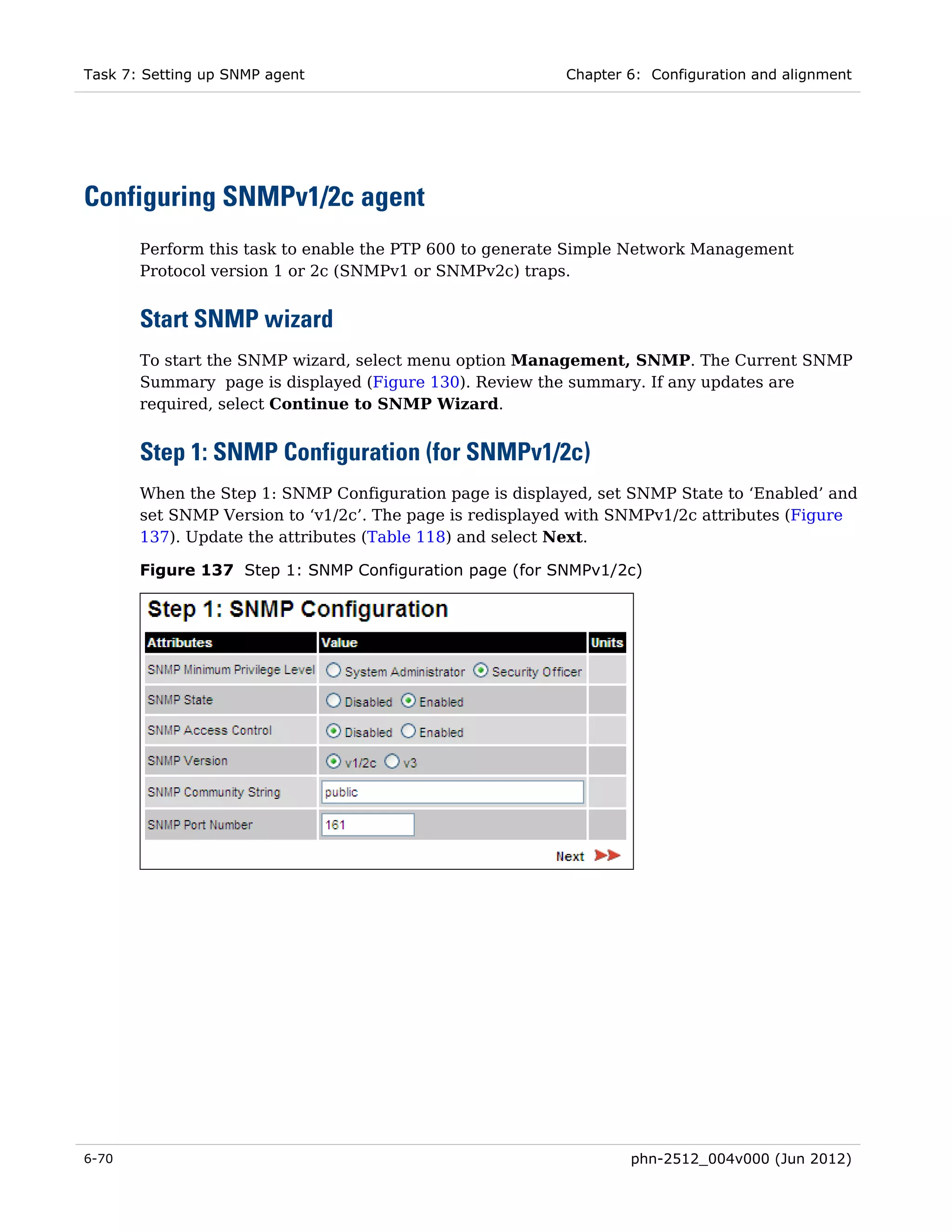 Task 7: Setting up SNMP agent                             Chapter 6: Configuration and alignment




Configuring SNMPv1/2c agent
       Perform this task to enable the PTP 600 to generate Simple Network Management
       Protocol version 1 or 2c (SNMPv1 or SNMPv2c) traps.


       Start SNMP wizard
       To start the SNMP wizard, select menu option Management, SNMP. The Current SNMP
       Summary page is displayed (Figure 130). Review the summary. If any updates are
       required, select Continue to SNMP Wizard.


       Step 1: SNMP Configuration (for SNMPv1/2c)
       When the Step 1: SNMP Configuration page is displayed, set SNMP State to ‘Enabled’ and
       set SNMP Version to ‘v1/2c’. The page is redisplayed with SNMPv1/2c attributes (Figure
       137). Update the attributes (Table 118) and select Next.

       Figure 137 Step 1: SNMP Configuration page (for SNMPv1/2c)




6-70                                                              phn-2512_004v000 (Jun 2012)
 