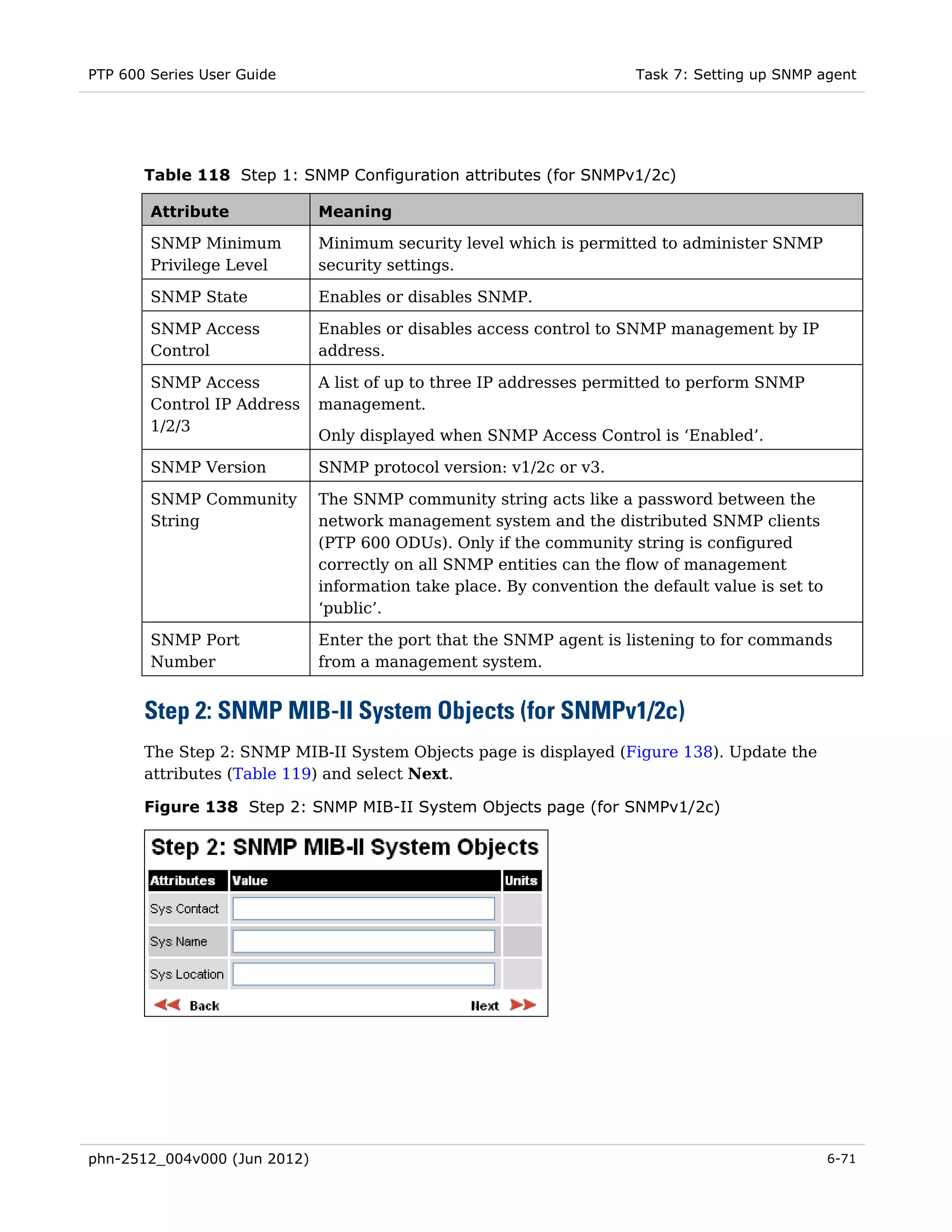 PTP 600 Series User Guide                                             Task 7: Setting up SNMP agent




       Table 118 Step 1: SNMP Configuration attributes (for SNMPv1/2c)

        Attribute             Meaning

        SNMP Minimum          Minimum security level which is permitted to administer SNMP
        Privilege Level       security settings.

        SNMP State            Enables or disables SNMP.

        SNMP Access           Enables or disables access control to SNMP management by IP
        Control               address.

        SNMP Access           A list of up to three IP addresses permitted to perform SNMP
        Control IP Address    management.
        1/2/3
                              Only displayed when SNMP Access Control is ‘Enabled’.

        SNMP Version          SNMP protocol version: v1/2c or v3.

        SNMP Community        The SNMP community string acts like a password between the
        String                network management system and the distributed SNMP clients
                              (PTP 600 ODUs). Only if the community string is configured
                              correctly on all SNMP entities can the flow of management
                              information take place. By convention the default value is set to
                              ‘public’.

        SNMP Port             Enter the port that the SNMP agent is listening to for commands
        Number                from a management system.


       Step 2: SNMP MIB-II System Objects (for SNMPv1/2c)
       The Step 2: SNMP MIB-II System Objects page is displayed (Figure 138). Update the
       attributes (Table 119) and select Next.

       Figure 138 Step 2: SNMP MIB-II System Objects page (for SNMPv1/2c)




phn-2512_004v000 (Jun 2012)                                                                       6-71
 