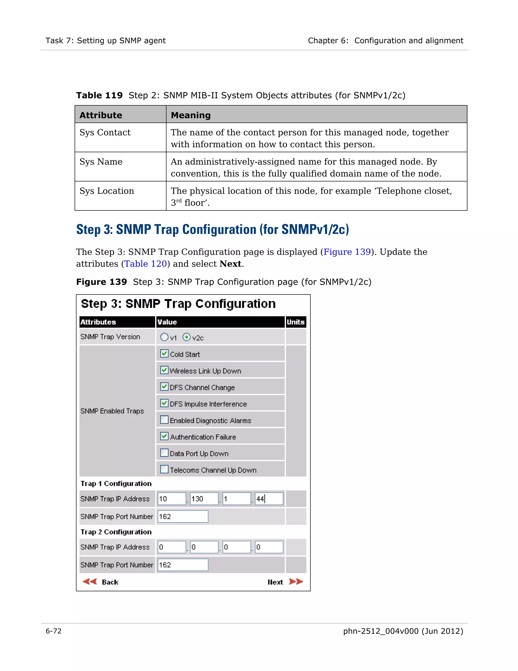 Task 7: Setting up SNMP agent                                   Chapter 6: Configuration and alignment




       Table 119 Step 2: SNMP MIB-II System Objects attributes (for SNMPv1/2c)

        Attribute               Meaning

        Sys Contact             The name of the contact person for this managed node, together
                                with information on how to contact this person.

        Sys Name                An administratively-assigned name for this managed node. By
                                convention, this is the fully qualified domain name of the node.

        Sys Location            The physical location of this node, for example ‘Telephone closet,
                                3rd floor’.


       Step 3: SNMP Trap Configuration (for SNMPv1/2c)
       The Step 3: SNMP Trap Configuration page is displayed (Figure 139). Update the
       attributes (Table 120) and select Next.

       Figure 139 Step 3: SNMP Trap Configuration page (for SNMPv1/2c)




6-72                                                                    phn-2512_004v000 (Jun 2012)
 