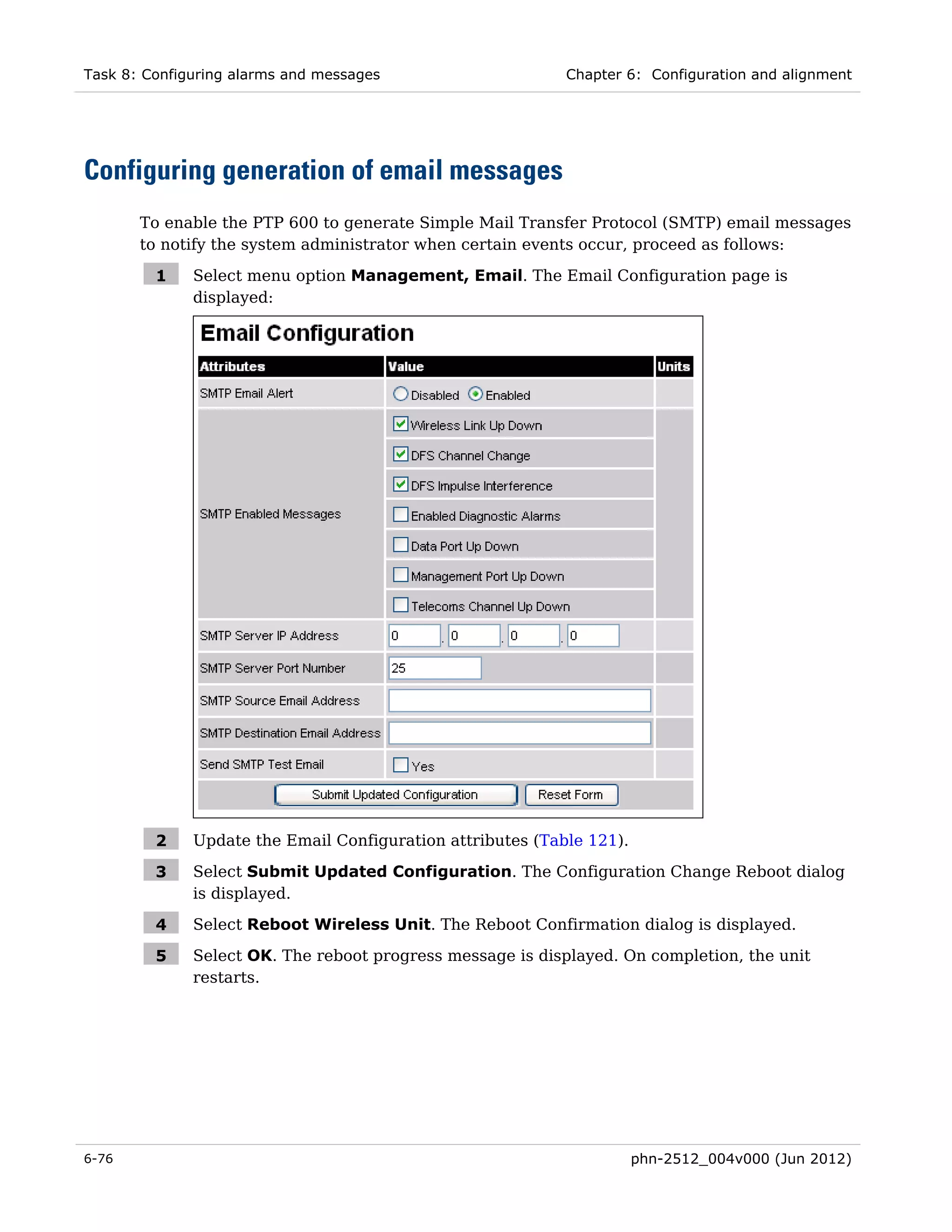 Task 8: Configuring alarms and messages                     Chapter 6: Configuration and alignment




Configuring generation of email messages
       To enable the PTP 600 to generate Simple Mail Transfer Protocol (SMTP) email messages
       to notify the system administrator when certain events occur, proceed as follows:

         1    Select menu option Management, Email. The Email Configuration page is
              displayed:




         2    Update the Email Configuration attributes (Table 121).

         3    Select Submit Updated Configuration. The Configuration Change Reboot dialog
              is displayed.

         4    Select Reboot Wireless Unit. The Reboot Confirmation dialog is displayed.

         5    Select OK. The reboot progress message is displayed. On completion, the unit
              restarts.




6-76                                                                   phn-2512_004v000 (Jun 2012)
 
