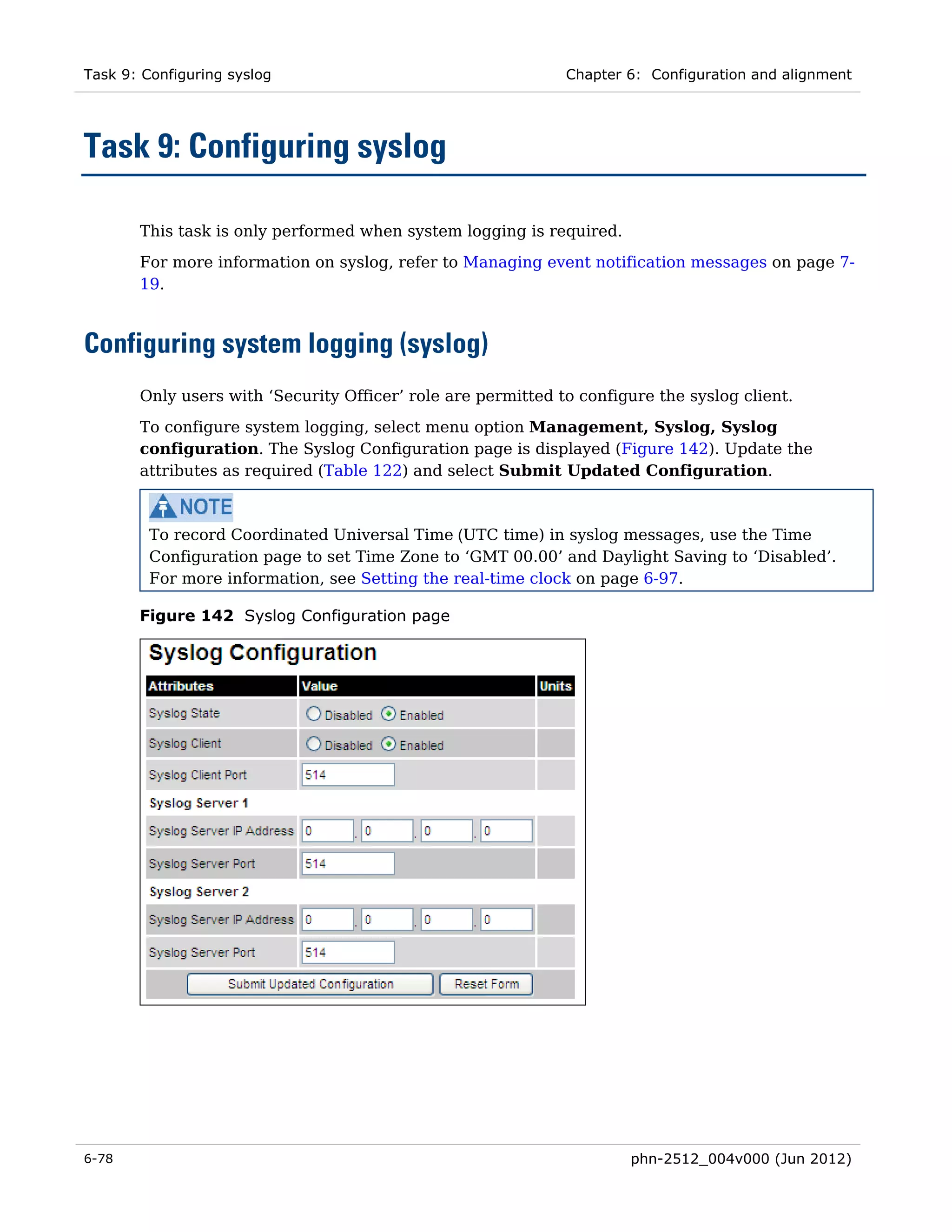 Task 9: Configuring syslog                                    Chapter 6: Configuration and alignment




Task 9: Configuring syslog

       This task is only performed when system logging is required.
       For more information on syslog, refer to Managing event notification messages on page 7-
       19.



Configuring system logging (syslog)
       Only users with ‘Security Officer’ role are permitted to configure the syslog client.
       To configure system logging, select menu option Management, Syslog, Syslog
       configuration. The Syslog Configuration page is displayed (Figure 142). Update the
       attributes as required (Table 122) and select Submit Updated Configuration.



         To record Coordinated Universal Time (UTC time) in syslog messages, use the Time
         Configuration page to set Time Zone to ‘GMT 00.00’ and Daylight Saving to ‘Disabled’.
         For more information, see Setting the real-time clock on page 6-97.

       Figure 142 Syslog Configuration page




6-78                                                                  phn-2512_004v000 (Jun 2012)
 