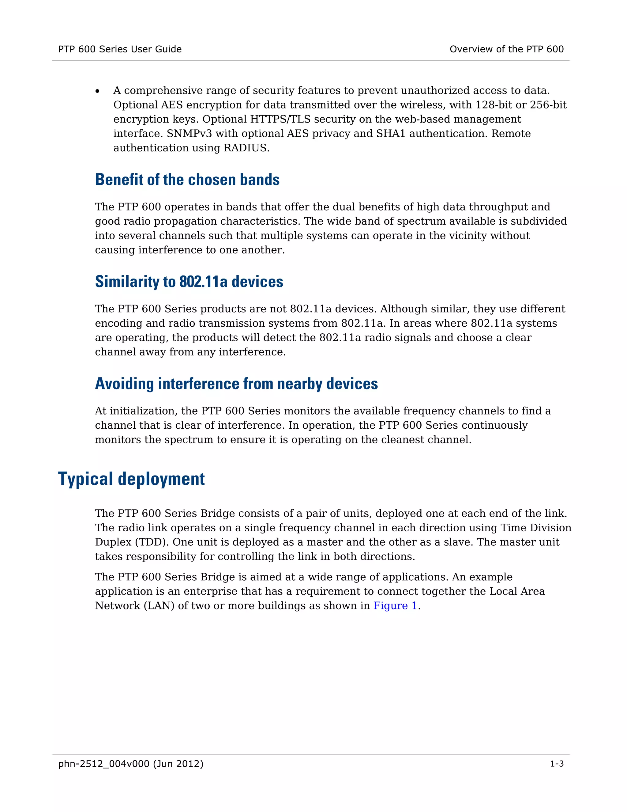 PTP 600 Series User Guide                                                   Overview of the PTP 600



       •   A comprehensive range of security features to prevent unauthorized access to data.
           Optional AES encryption for data transmitted over the wireless, with 128-bit or 256-bit
           encryption keys. Optional HTTPS/TLS security on the web-based management
           interface. SNMPv3 with optional AES privacy and SHA1 authentication. Remote
           authentication using RADIUS.


       Benefit of the chosen bands
       The PTP 600 operates in bands that offer the dual benefits of high data throughput and
       good radio propagation characteristics. The wide band of spectrum available is subdivided
       into several channels such that multiple systems can operate in the vicinity without
       causing interference to one another.


       Similarity to 802.11a devices
       The PTP 600 Series products are not 802.11a devices. Although similar, they use different
       encoding and radio transmission systems from 802.11a. In areas where 802.11a systems
       are operating, the products will detect the 802.11a radio signals and choose a clear
       channel away from any interference.


       Avoiding interference from nearby devices
       At initialization, the PTP 600 Series monitors the available frequency channels to find a
       channel that is clear of interference. In operation, the PTP 600 Series continuously
       monitors the spectrum to ensure it is operating on the cleanest channel.



Typical deployment
       The PTP 600 Series Bridge consists of a pair of units, deployed one at each end of the link.
       The radio link operates on a single frequency channel in each direction using Time Division
       Duplex (TDD). One unit is deployed as a master and the other as a slave. The master unit
       takes responsibility for controlling the link in both directions.
       The PTP 600 Series Bridge is aimed at a wide range of applications. An example
       application is an enterprise that has a requirement to connect together the Local Area
       Network (LAN) of two or more buildings as shown in Figure 1.




phn-2512_004v000 (Jun 2012)                                                                     1-3
 