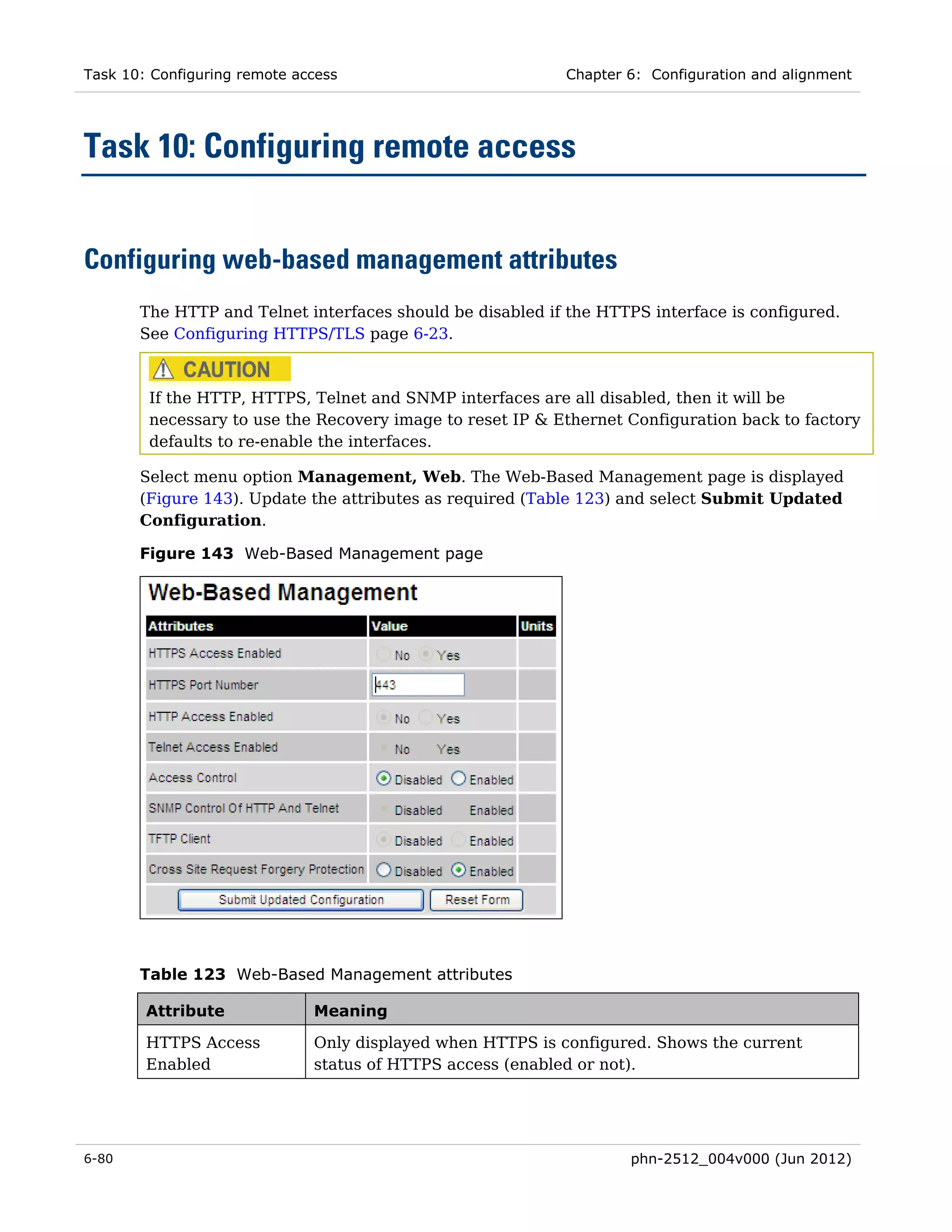 Task 10: Configuring remote access                         Chapter 6: Configuration and alignment




Task 10: Configuring remote access


Configuring web-based management attributes
       The HTTP and Telnet interfaces should be disabled if the HTTPS interface is configured.
       See Configuring HTTPS/TLS page 6-23.



        If the HTTP, HTTPS, Telnet and SNMP interfaces are all disabled, then it will be
        necessary to use the Recovery image to reset IP & Ethernet Configuration back to factory
        defaults to re-enable the interfaces.

       Select menu option Management, Web. The Web-Based Management page is displayed
       (Figure 143). Update the attributes as required (Table 123) and select Submit Updated
       Configuration.

       Figure 143 Web-Based Management page




       Table 123 Web-Based Management attributes

        Attribute             Meaning

        HTTPS Access          Only displayed when HTTPS is configured. Shows the current
        Enabled               status of HTTPS access (enabled or not).




6-80                                                               phn-2512_004v000 (Jun 2012)
 