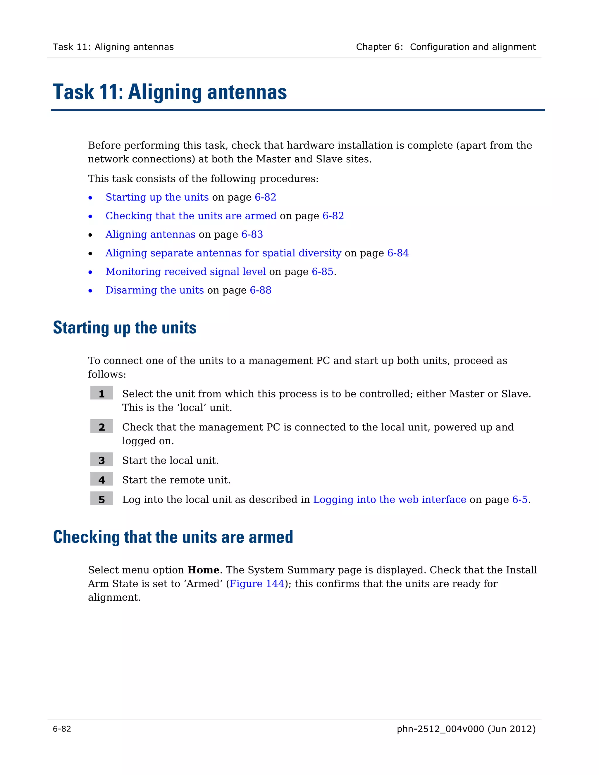 Task 11: Aligning antennas                                        Chapter 6: Configuration and alignment




Task 11: Aligning antennas

       Before performing this task, check that hardware installation is complete (apart from the
       network connections) at both the Master and Slave sites.

       This task consists of the following procedures:
       •       Starting up the units on page 6-82
       •       Checking that the units are armed on page 6-82
       •       Aligning antennas on page 6-83
       •       Aligning separate antennas for spatial diversity on page 6-84
       •       Monitoring received signal level on page 6-85.
       •       Disarming the units on page 6-88



Starting up the units
       To connect one of the units to a management PC and start up both units, proceed as
       follows:

           1      Select the unit from which this process is to be controlled; either Master or Slave.
                  This is the ‘local’ unit.

           2      Check that the management PC is connected to the local unit, powered up and
                  logged on.

           3      Start the local unit.

           4      Start the remote unit.

           5      Log into the local unit as described in Logging into the web interface on page 6-5.



Checking that the units are armed
       Select menu option Home. The System Summary page is displayed. Check that the Install
       Arm State is set to ‘Armed’ (Figure 144); this confirms that the units are ready for
       alignment.




6-82                                                                      phn-2512_004v000 (Jun 2012)
 
