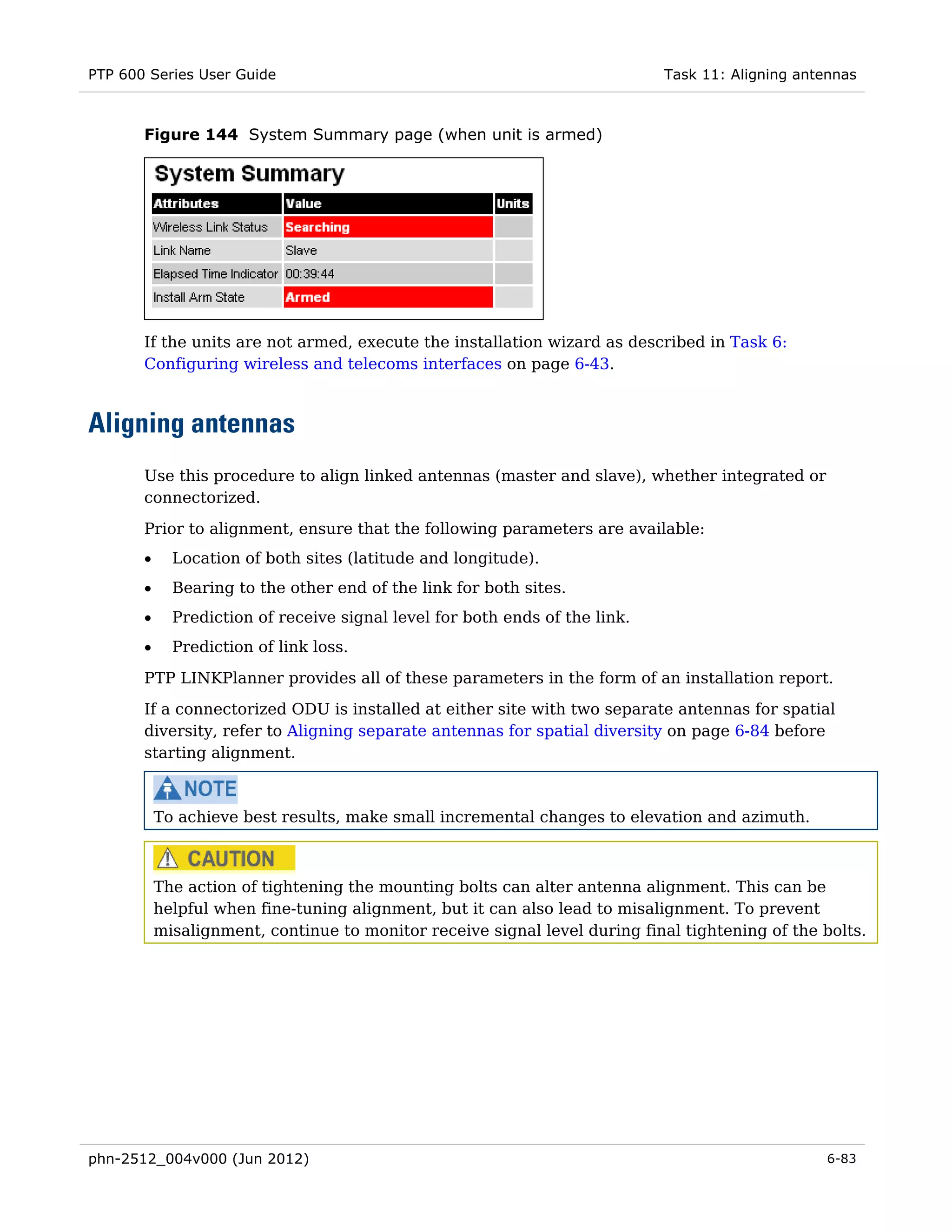 PTP 600 Series User Guide                                                    Task 11: Aligning antennas



       Figure 144 System Summary page (when unit is armed)




       If the units are not armed, execute the installation wizard as described in Task 6:
       Configuring wireless and telecoms interfaces on page 6-43.



Aligning antennas
       Use this procedure to align linked antennas (master and slave), whether integrated or
       connectorized.

       Prior to alignment, ensure that the following parameters are available:
       •     Location of both sites (latitude and longitude).
       •     Bearing to the other end of the link for both sites.
       •     Prediction of receive signal level for both ends of the link.
       •     Prediction of link loss.

       PTP LINKPlanner provides all of these parameters in the form of an installation report.
       If a connectorized ODU is installed at either site with two separate antennas for spatial
       diversity, refer to Aligning separate antennas for spatial diversity on page 6-84 before
       starting alignment.



           To achieve best results, make small incremental changes to elevation and azimuth.



           The action of tightening the mounting bolts can alter antenna alignment. This can be
           helpful when fine-tuning alignment, but it can also lead to misalignment. To prevent
           misalignment, continue to monitor receive signal level during final tightening of the bolts.




phn-2512_004v000 (Jun 2012)                                                                        6-83
 