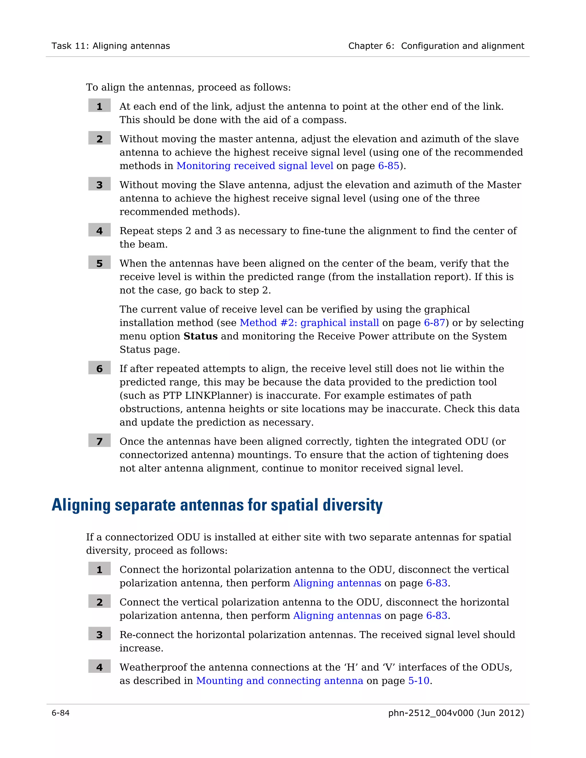 Task 11: Aligning antennas                                     Chapter 6: Configuration and alignment



       To align the antennas, proceed as follows:

         1    At each end of the link, adjust the antenna to point at the other end of the link.
              This should be done with the aid of a compass.

         2    Without moving the master antenna, adjust the elevation and azimuth of the slave
              antenna to achieve the highest receive signal level (using one of the recommended
              methods in Monitoring received signal level on page 6-85).

         3    Without moving the Slave antenna, adjust the elevation and azimuth of the Master
              antenna to achieve the highest receive signal level (using one of the three
              recommended methods).

         4    Repeat steps 2 and 3 as necessary to fine-tune the alignment to find the center of
              the beam.

         5    When the antennas have been aligned on the center of the beam, verify that the
              receive level is within the predicted range (from the installation report). If this is
              not the case, go back to step 2.
              The current value of receive level can be verified by using the graphical
              installation method (see Method #2: graphical install on page 6-87) or by selecting
              menu option Status and monitoring the Receive Power attribute on the System
              Status page.

         6    If after repeated attempts to align, the receive level still does not lie within the
              predicted range, this may be because the data provided to the prediction tool
              (such as PTP LINKPlanner) is inaccurate. For example estimates of path
              obstructions, antenna heights or site locations may be inaccurate. Check this data
              and update the prediction as necessary.

         7    Once the antennas have been aligned correctly, tighten the integrated ODU (or
              connectorized antenna) mountings. To ensure that the action of tightening does
              not alter antenna alignment, continue to monitor received signal level.



Aligning separate antennas for spatial diversity
       If a connectorized ODU is installed at either site with two separate antennas for spatial
       diversity, proceed as follows:

         1    Connect the horizontal polarization antenna to the ODU, disconnect the vertical
              polarization antenna, then perform Aligning antennas on page 6-83.

         2    Connect the vertical polarization antenna to the ODU, disconnect the horizontal
              polarization antenna, then perform Aligning antennas on page 6-83.

         3    Re-connect the horizontal polarization antennas. The received signal level should
              increase.

         4    Weatherproof the antenna connections at the ‘H’ and ‘V’ interfaces of the ODUs,
              as described in Mounting and connecting antenna on page 5-10.


6-84                                                                    phn-2512_004v000 (Jun 2012)
 