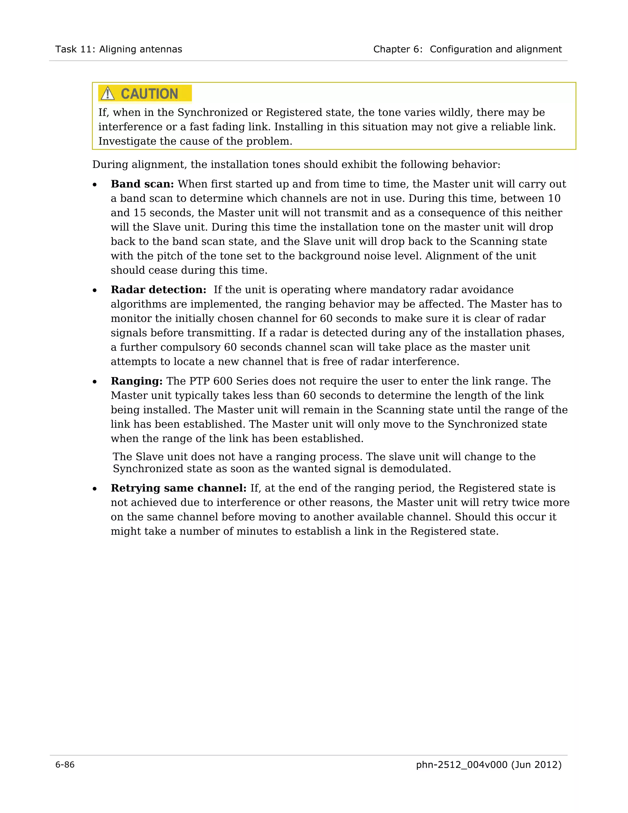 Task 11: Aligning antennas                                         Chapter 6: Configuration and alignment




           If, when in the Synchronized or Registered state, the tone varies wildly, there may be
           interference or a fast fading link. Installing in this situation may not give a reliable link.
           Investigate the cause of the problem.

       During alignment, the installation tones should exhibit the following behavior:
       •     Band scan: When first started up and from time to time, the Master unit will carry out
             a band scan to determine which channels are not in use. During this time, between 10
             and 15 seconds, the Master unit will not transmit and as a consequence of this neither
             will the Slave unit. During this time the installation tone on the master unit will drop
             back to the band scan state, and the Slave unit will drop back to the Scanning state
             with the pitch of the tone set to the background noise level. Alignment of the unit
             should cease during this time.
       •     Radar detection: If the unit is operating where mandatory radar avoidance
             algorithms are implemented, the ranging behavior may be affected. The Master has to
             monitor the initially chosen channel for 60 seconds to make sure it is clear of radar
             signals before transmitting. If a radar is detected during any of the installation phases,
             a further compulsory 60 seconds channel scan will take place as the master unit
             attempts to locate a new channel that is free of radar interference.
       •     Ranging: The PTP 600 Series does not require the user to enter the link range. The
             Master unit typically takes less than 60 seconds to determine the length of the link
             being installed. The Master unit will remain in the Scanning state until the range of the
             link has been established. The Master unit will only move to the Synchronized state
             when the range of the link has been established.
             The Slave unit does not have a ranging process. The slave unit will change to the
             Synchronized state as soon as the wanted signal is demodulated.
       •     Retrying same channel: If, at the end of the ranging period, the Registered state is
             not achieved due to interference or other reasons, the Master unit will retry twice more
             on the same channel before moving to another available channel. Should this occur it
             might take a number of minutes to establish a link in the Registered state.




6-86                                                                        phn-2512_004v000 (Jun 2012)
 