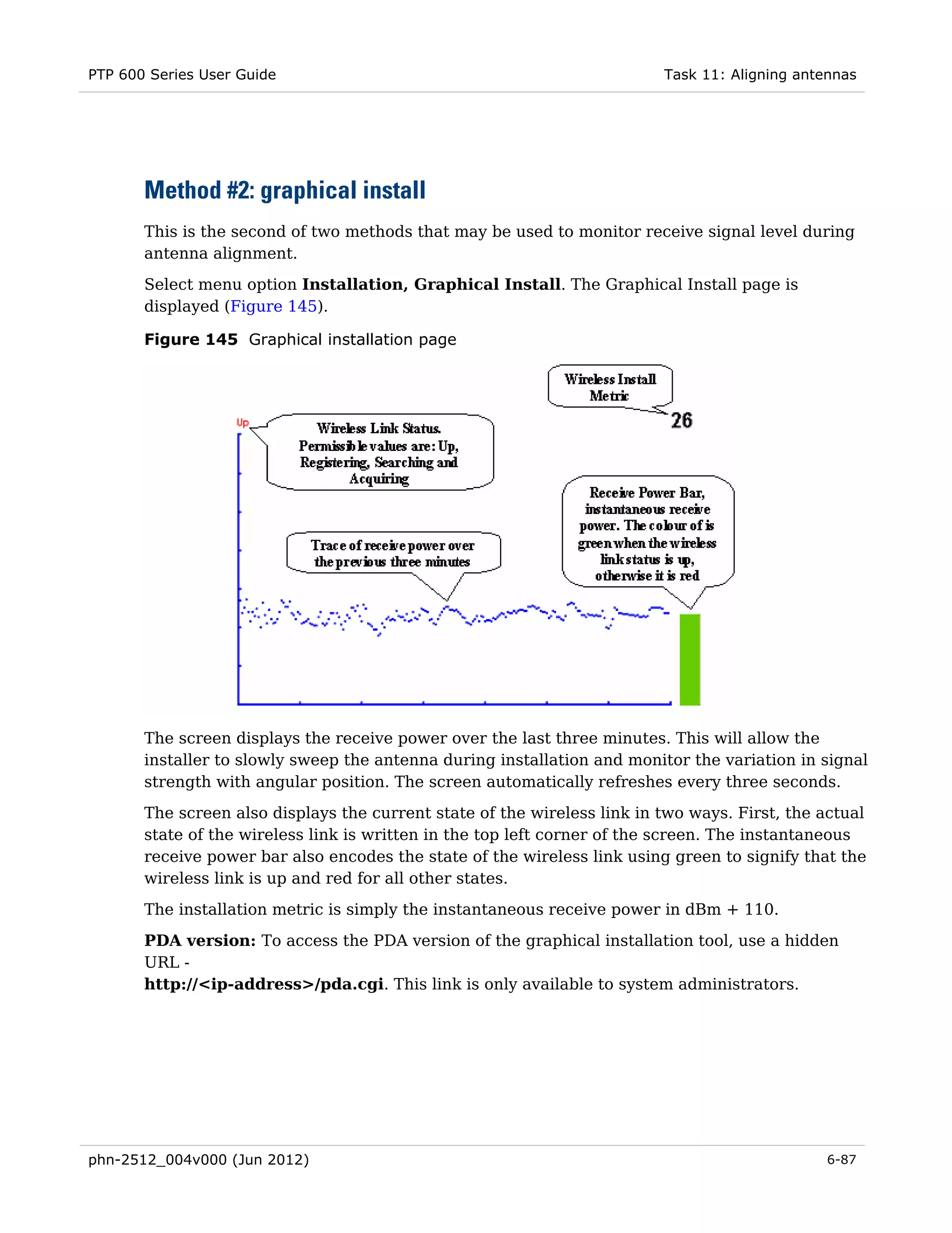 PTP 600 Series User Guide                                                 Task 11: Aligning antennas




       Method #2: graphical install
       This is the second of two methods that may be used to monitor receive signal level during
       antenna alignment.
       Select menu option Installation, Graphical Install. The Graphical Install page is
       displayed (Figure 145).

       Figure 145 Graphical installation page




       The screen displays the receive power over the last three minutes. This will allow the
       installer to slowly sweep the antenna during installation and monitor the variation in signal
       strength with angular position. The screen automatically refreshes every three seconds.
       The screen also displays the current state of the wireless link in two ways. First, the actual
       state of the wireless link is written in the top left corner of the screen. The instantaneous
       receive power bar also encodes the state of the wireless link using green to signify that the
       wireless link is up and red for all other states.
       The installation metric is simply the instantaneous receive power in dBm + 110.
       PDA version: To access the PDA version of the graphical installation tool, use a hidden
       URL -
       http://<ip-address>/pda.cgi. This link is only available to system administrators.




phn-2512_004v000 (Jun 2012)                                                                     6-87
 