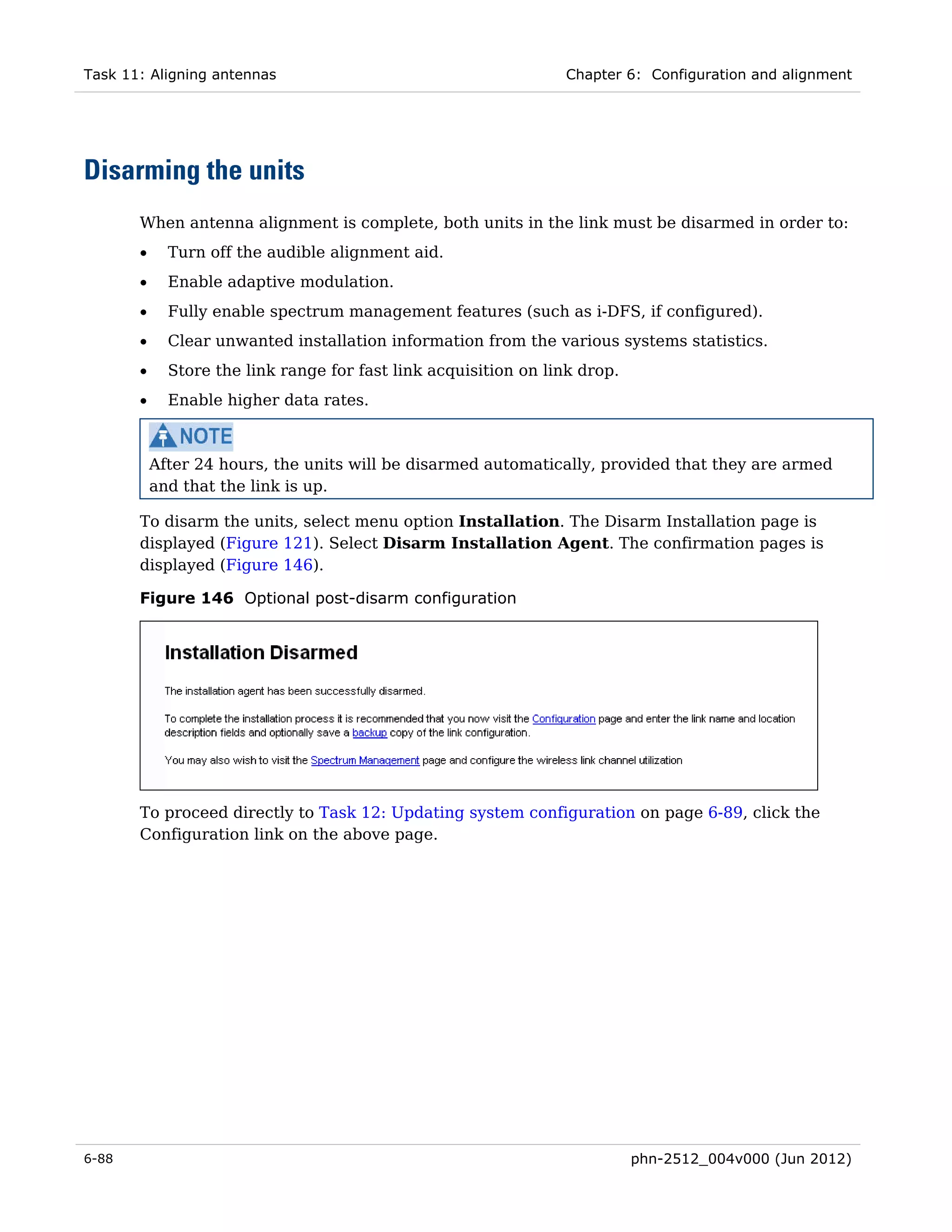 Task 11: Aligning antennas                                       Chapter 6: Configuration and alignment




Disarming the units
       When antenna alignment is complete, both units in the link must be disarmed in order to:
       •     Turn off the audible alignment aid.
       •     Enable adaptive modulation.
       •     Fully enable spectrum management features (such as i-DFS, if configured).
       •     Clear unwanted installation information from the various systems statistics.
       •     Store the link range for fast link acquisition on link drop.
       •     Enable higher data rates.



           After 24 hours, the units will be disarmed automatically, provided that they are armed
           and that the link is up.

       To disarm the units, select menu option Installation. The Disarm Installation page is
       displayed (Figure 121). Select Disarm Installation Agent. The confirmation pages is
       displayed (Figure 146).

       Figure 146 Optional post-disarm configuration




       To proceed directly to Task 12: Updating system configuration on page 6-89, click the
       Configuration link on the above page.




6-88                                                                        phn-2512_004v000 (Jun 2012)
 