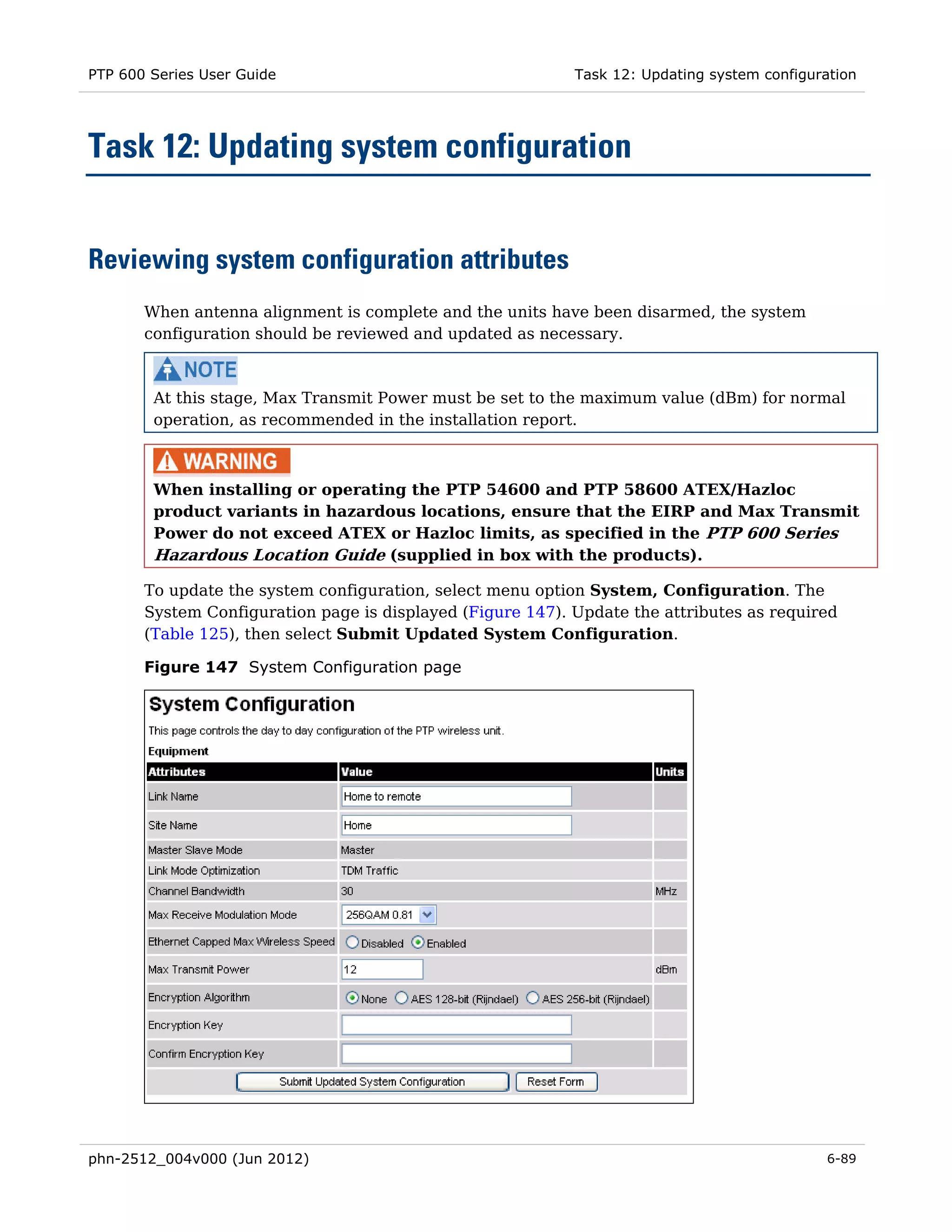 PTP 600 Series User Guide                                   Task 12: Updating system configuration




Task 12: Updating system configuration


Reviewing system configuration attributes
       When antenna alignment is complete and the units have been disarmed, the system
       configuration should be reviewed and updated as necessary.



        At this stage, Max Transmit Power must be set to the maximum value (dBm) for normal
        operation, as recommended in the installation report.



        When installing or operating the PTP 54600 and PTP 58600 ATEX/Hazloc
        product variants in hazardous locations, ensure that the EIRP and Max Transmit
        Power do not exceed ATEX or Hazloc limits, as specified in the PTP 600 Series
        Hazardous Location Guide (supplied in box with the products).

       To update the system configuration, select menu option System, Configuration. The
       System Configuration page is displayed (Figure 147). Update the attributes as required
       (Table 125), then select Submit Updated System Configuration.

       Figure 147 System Configuration page




phn-2512_004v000 (Jun 2012)                                                                   6-89
 