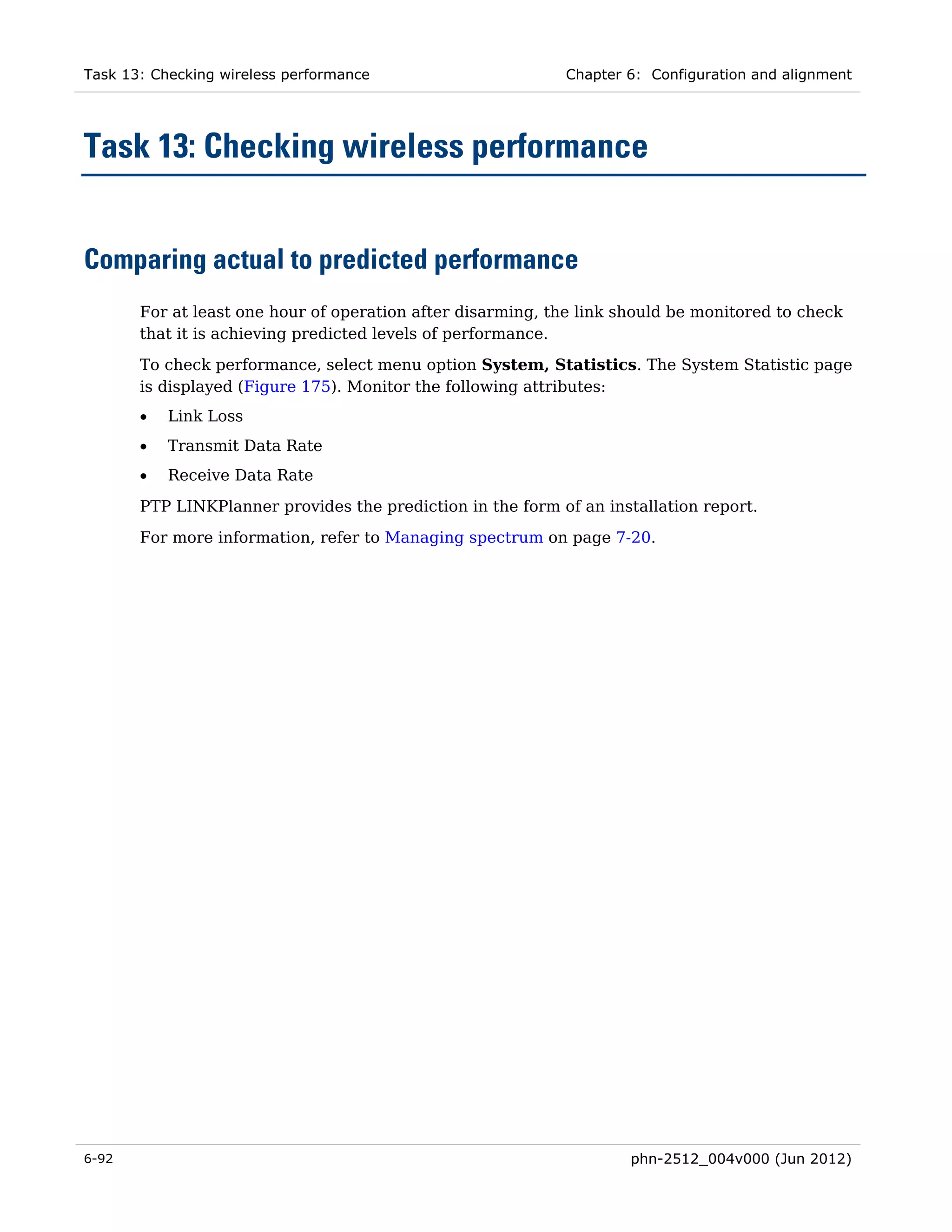 Task 13: Checking wireless performance                      Chapter 6: Configuration and alignment




Task 13: Checking wireless performance


Comparing actual to predicted performance
       For at least one hour of operation after disarming, the link should be monitored to check
       that it is achieving predicted levels of performance.
       To check performance, select menu option System, Statistics. The System Statistic page
       is displayed (Figure 175). Monitor the following attributes:
       •   Link Loss
       •   Transmit Data Rate
       •   Receive Data Rate
       PTP LINKPlanner provides the prediction in the form of an installation report.
       For more information, refer to Managing spectrum on page 7-20.




6-92                                                                 phn-2512_004v000 (Jun 2012)
 