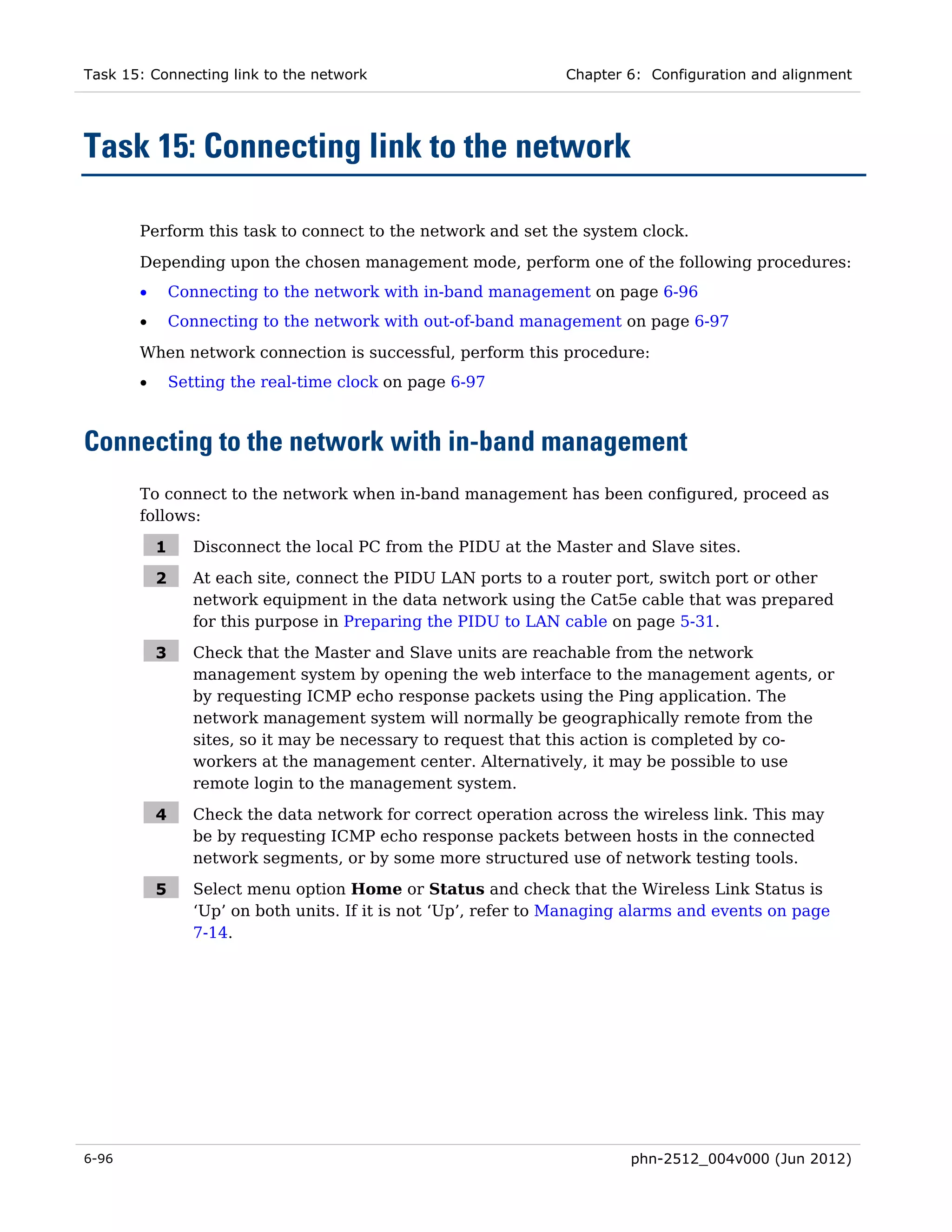 Task 15: Connecting link to the network                           Chapter 6: Configuration and alignment




Task 15: Connecting link to the network

       Perform this task to connect to the network and set the system clock.
       Depending upon the chosen management mode, perform one of the following procedures:
       •       Connecting to the network with in-band management on page 6-96
       •       Connecting to the network with out-of-band management on page 6-97

       When network connection is successful, perform this procedure:
       •       Setting the real-time clock on page 6-97



Connecting to the network with in-band management
       To connect to the network when in-band management has been configured, proceed as
       follows:

           1      Disconnect the local PC from the PIDU at the Master and Slave sites.

           2      At each site, connect the PIDU LAN ports to a router port, switch port or other
                  network equipment in the data network using the Cat5e cable that was prepared
                  for this purpose in Preparing the PIDU to LAN cable on page 5-31.

           3      Check that the Master and Slave units are reachable from the network
                  management system by opening the web interface to the management agents, or
                  by requesting ICMP echo response packets using the Ping application. The
                  network management system will normally be geographically remote from the
                  sites, so it may be necessary to request that this action is completed by co-
                  workers at the management center. Alternatively, it may be possible to use
                  remote login to the management system.

           4      Check the data network for correct operation across the wireless link. This may
                  be by requesting ICMP echo response packets between hosts in the connected
                  network segments, or by some more structured use of network testing tools.

           5      Select menu option Home or Status and check that the Wireless Link Status is
                  ‘Up’ on both units. If it is not ‘Up’, refer to Managing alarms and events on page
                  7-14.




6-96                                                                      phn-2512_004v000 (Jun 2012)
 