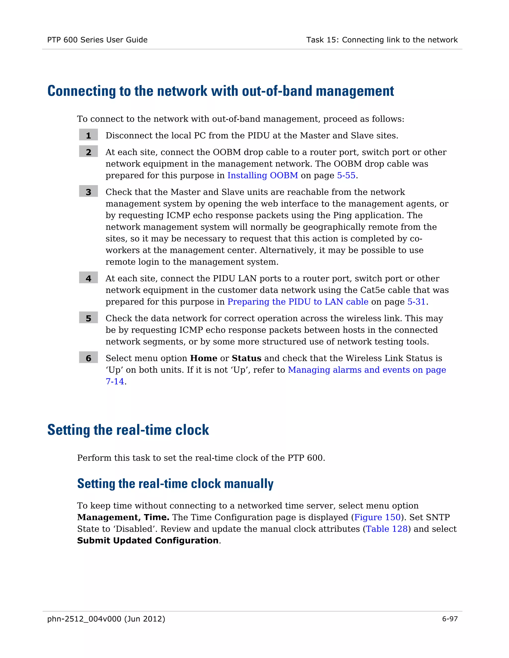 PTP 600 Series User Guide                                     Task 15: Connecting link to the network




Connecting to the network with out-of-band management
       To connect to the network with out-of-band management, proceed as follows:

         1    Disconnect the local PC from the PIDU at the Master and Slave sites.

         2    At each site, connect the OOBM drop cable to a router port, switch port or other
              network equipment in the management network. The OOBM drop cable was
              prepared for this purpose in Installing OOBM on page 5-55.

         3    Check that the Master and Slave units are reachable from the network
              management system by opening the web interface to the management agents, or
              by requesting ICMP echo response packets using the Ping application. The
              network management system will normally be geographically remote from the
              sites, so it may be necessary to request that this action is completed by co-
              workers at the management center. Alternatively, it may be possible to use
              remote login to the management system.

         4    At each site, connect the PIDU LAN ports to a router port, switch port or other
              network equipment in the customer data network using the Cat5e cable that was
              prepared for this purpose in Preparing the PIDU to LAN cable on page 5-31.

         5    Check the data network for correct operation across the wireless link. This may
              be by requesting ICMP echo response packets between hosts in the connected
              network segments, or by some more structured use of network testing tools.

         6    Select menu option Home or Status and check that the Wireless Link Status is
              ‘Up’ on both units. If it is not ‘Up’, refer to Managing alarms and events on page
              7-14.




Setting the real-time clock
       Perform this task to set the real-time clock of the PTP 600.


       Setting the real-time clock manually
       To keep time without connecting to a networked time server, select menu option
       Management, Time. The Time Configuration page is displayed (Figure 150). Set SNTP
       State to ‘Disabled’. Review and update the manual clock attributes (Table 128) and select
       Submit Updated Configuration.




phn-2512_004v000 (Jun 2012)                                                                     6-97
 