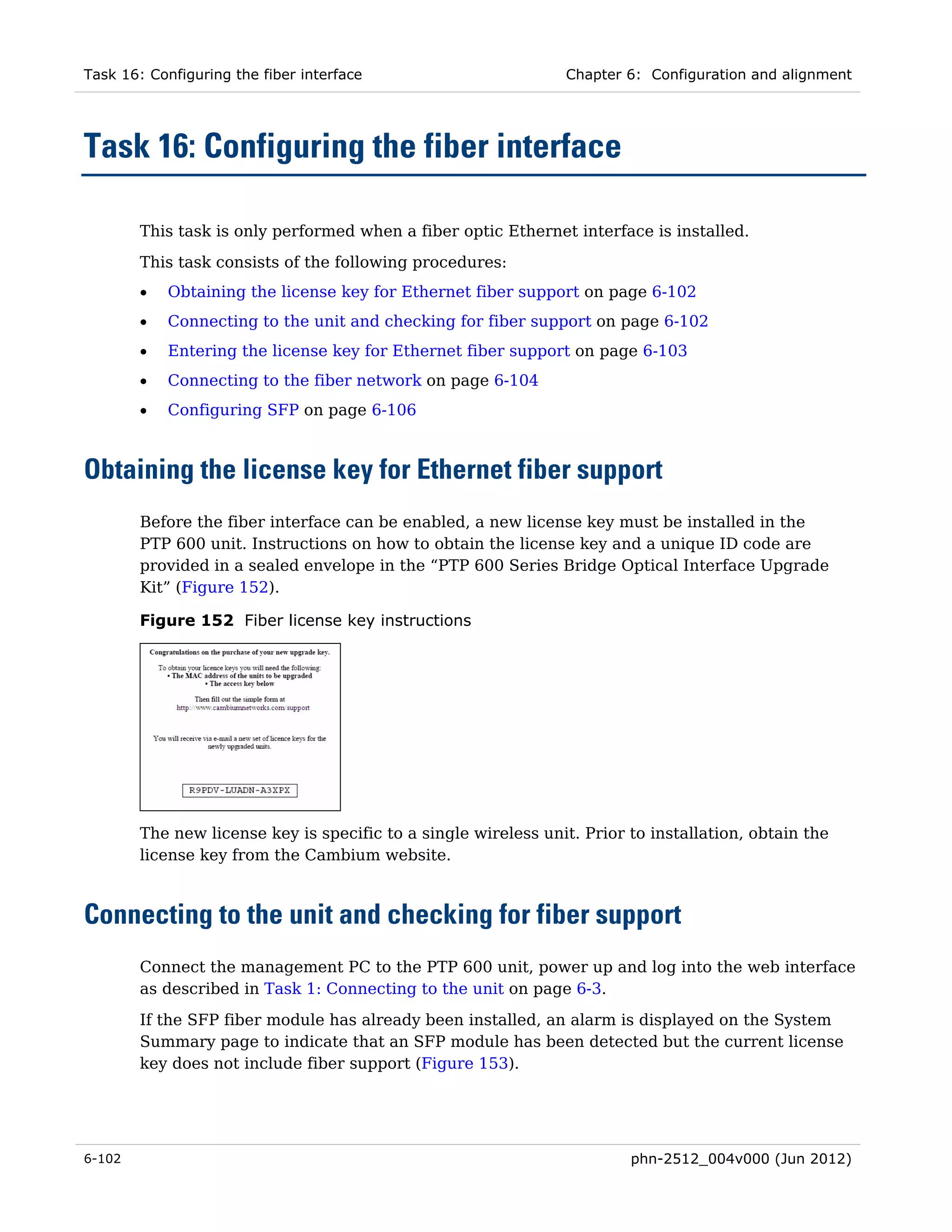 Task 16: Configuring the fiber interface                        Chapter 6: Configuration and alignment




Task 16: Configuring the fiber interface

        This task is only performed when a fiber optic Ethernet interface is installed.
        This task consists of the following procedures:
        •   Obtaining the license key for Ethernet fiber support on page 6-102
        •   Connecting to the unit and checking for fiber support on page 6-102
        •   Entering the license key for Ethernet fiber support on page 6-103
        •   Connecting to the fiber network on page 6-104
        •   Configuring SFP on page 6-106



Obtaining the license key for Ethernet fiber support
        Before the fiber interface can be enabled, a new license key must be installed in the
        PTP 600 unit. Instructions on how to obtain the license key and a unique ID code are
        provided in a sealed envelope in the “PTP 600 Series Bridge Optical Interface Upgrade
        Kit” (Figure 152).

        Figure 152 Fiber license key instructions




        The new license key is specific to a single wireless unit. Prior to installation, obtain the
        license key from the Cambium website.



Connecting to the unit and checking for fiber support
        Connect the management PC to the PTP 600 unit, power up and log into the web interface
        as described in Task 1: Connecting to the unit on page 6-3.
        If the SFP fiber module has already been installed, an alarm is displayed on the System
        Summary page to indicate that an SFP module has been detected but the current license
        key does not include fiber support (Figure 153).




6-102                                                                    phn-2512_004v000 (Jun 2012)
 