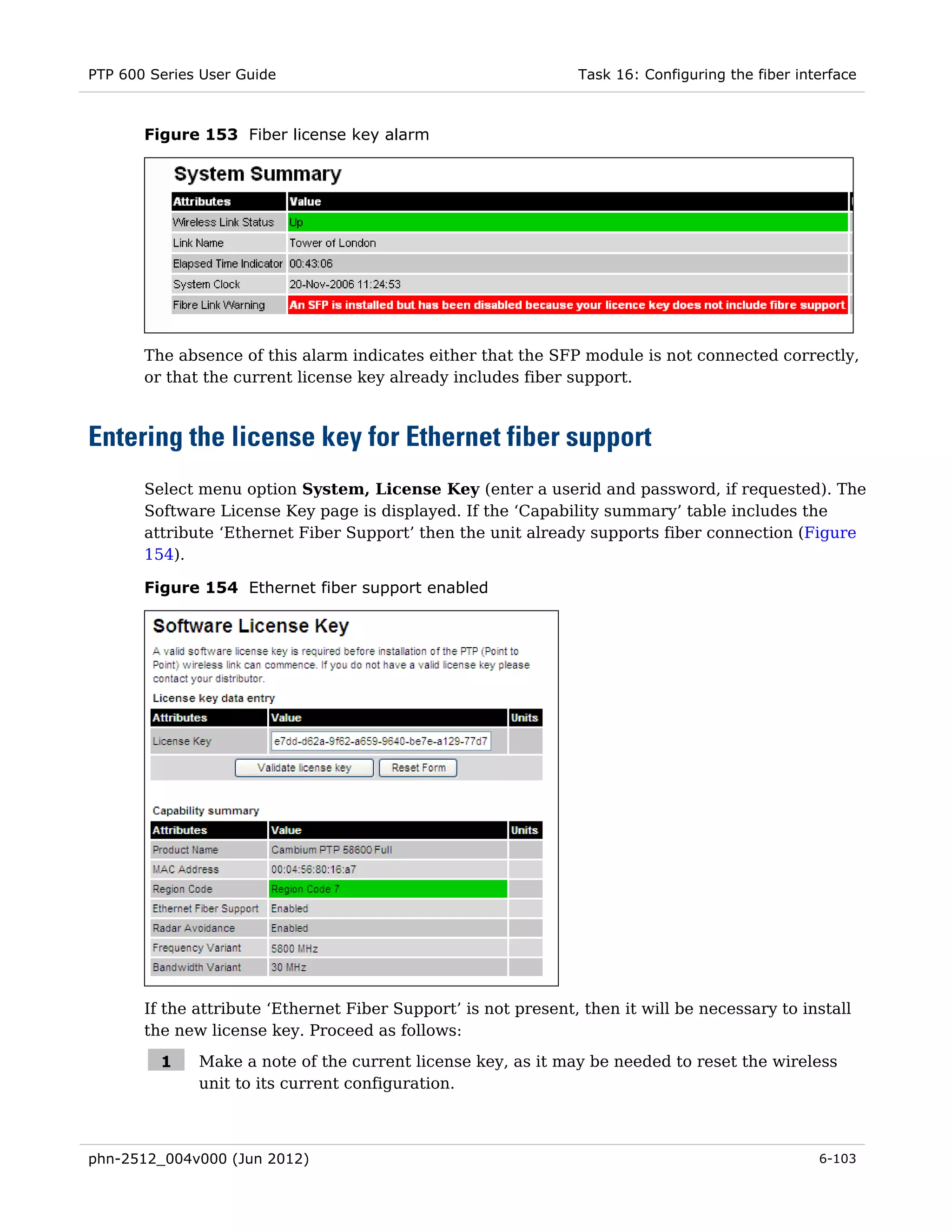 PTP 600 Series User Guide                                       Task 16: Configuring the fiber interface



       Figure 153 Fiber license key alarm




       The absence of this alarm indicates either that the SFP module is not connected correctly,
       or that the current license key already includes fiber support.



Entering the license key for Ethernet fiber support
       Select menu option System, License Key (enter a userid and password, if requested). The
       Software License Key page is displayed. If the ‘Capability summary’ table includes the
       attribute ‘Ethernet Fiber Support’ then the unit already supports fiber connection (Figure
       154).

       Figure 154 Ethernet fiber support enabled




       If the attribute ‘Ethernet Fiber Support’ is not present, then it will be necessary to install
       the new license key. Proceed as follows:

         1    Make a note of the current license key, as it may be needed to reset the wireless
              unit to its current configuration.



phn-2512_004v000 (Jun 2012)                                                                       6-103
 