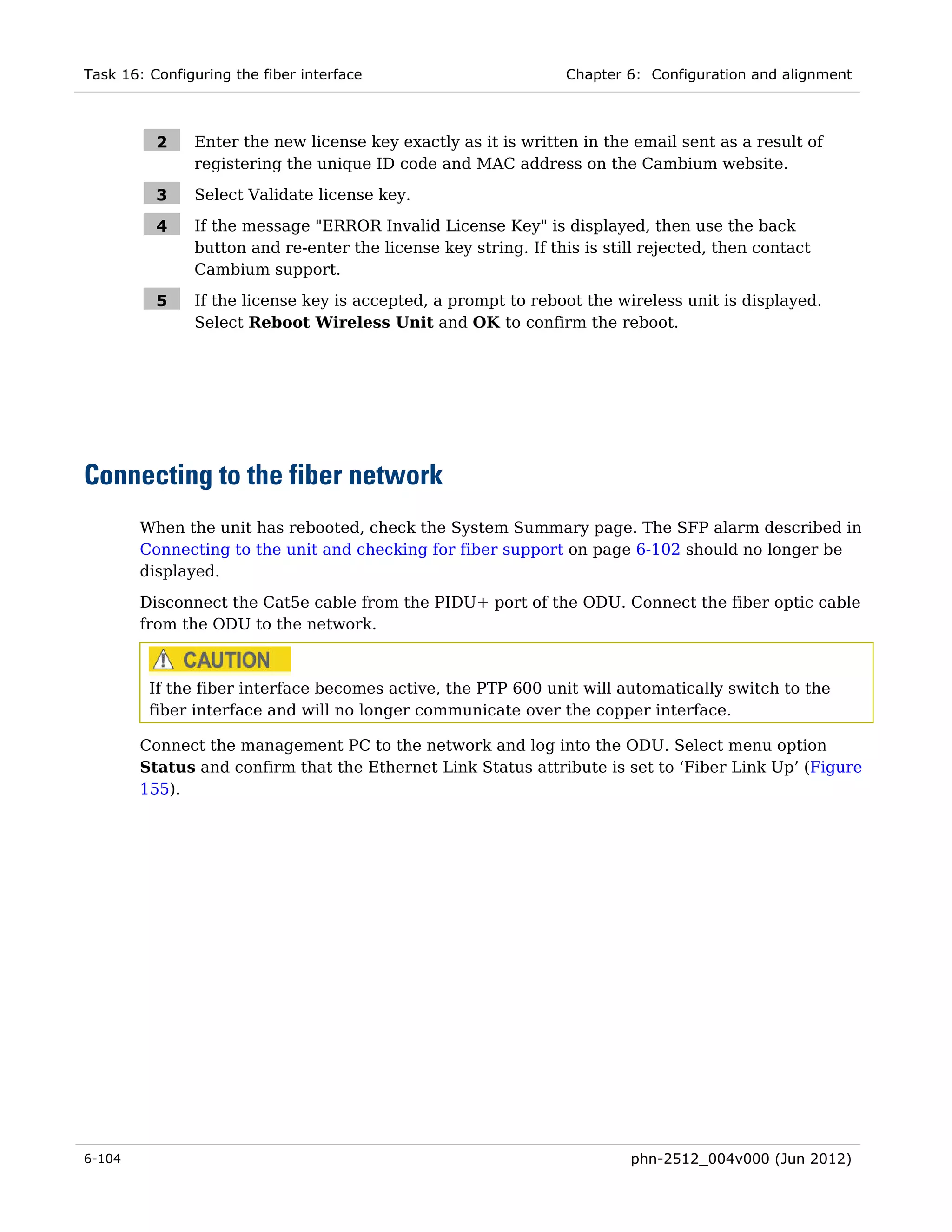 Task 16: Configuring the fiber interface                         Chapter 6: Configuration and alignment



          2    Enter the new license key exactly as it is written in the email sent as a result of
               registering the unique ID code and MAC address on the Cambium website.

          3    Select Validate license key.

          4    If the message "ERROR Invalid License Key" is displayed, then use the back
               button and re-enter the license key string. If this is still rejected, then contact
               Cambium support.

          5    If the license key is accepted, a prompt to reboot the wireless unit is displayed.
               Select Reboot Wireless Unit and OK to confirm the reboot.




Connecting to the fiber network
        When the unit has rebooted, check the System Summary page. The SFP alarm described in
        Connecting to the unit and checking for fiber support on page 6-102 should no longer be
        displayed.

        Disconnect the Cat5e cable from the PIDU+ port of the ODU. Connect the fiber optic cable
        from the ODU to the network.



         If the fiber interface becomes active, the PTP 600 unit will automatically switch to the
         fiber interface and will no longer communicate over the copper interface.

        Connect the management PC to the network and log into the ODU. Select menu option
        Status and confirm that the Ethernet Link Status attribute is set to ‘Fiber Link Up’ (Figure
        155).




6-104                                                                    phn-2512_004v000 (Jun 2012)
 