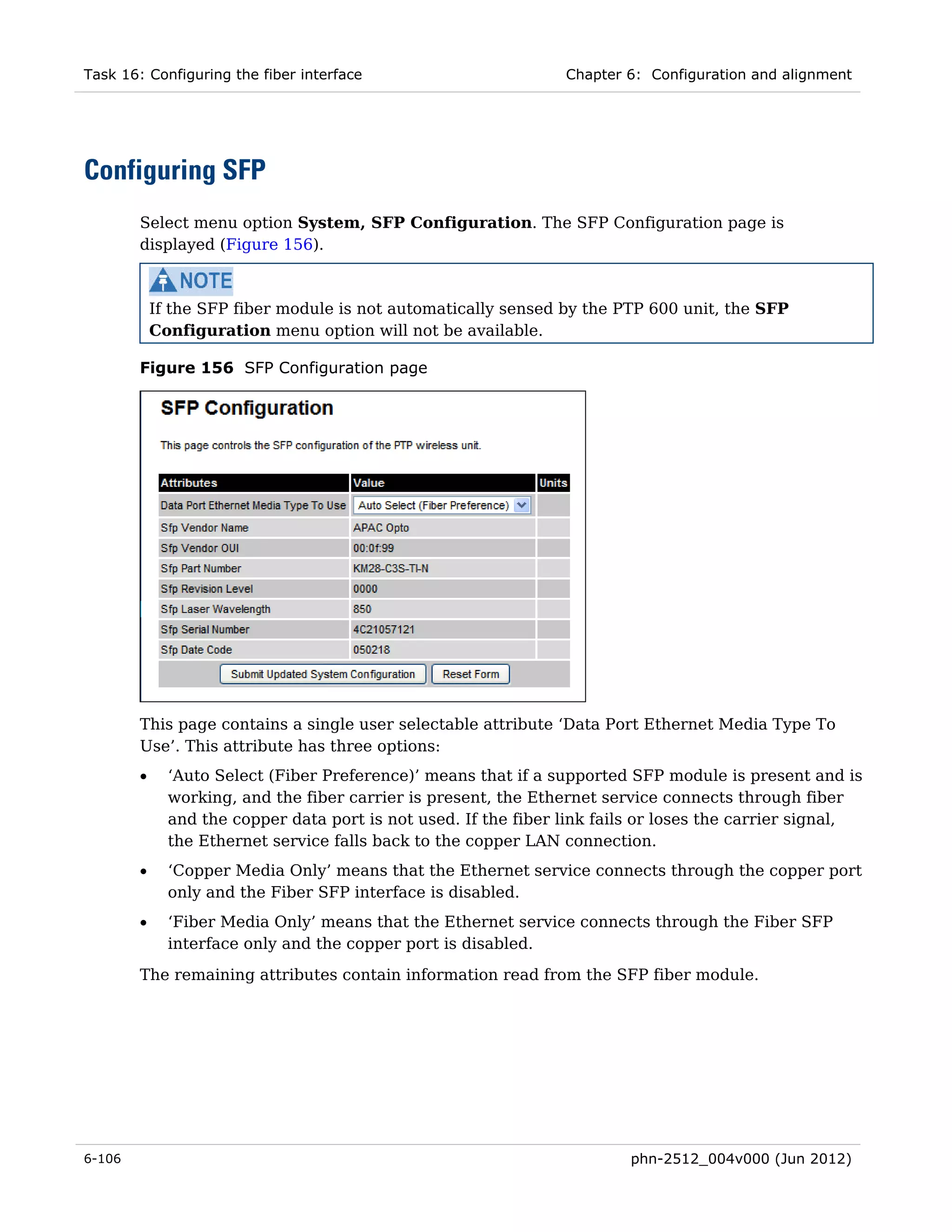 Task 16: Configuring the fiber interface                         Chapter 6: Configuration and alignment




Configuring SFP
        Select menu option System, SFP Configuration. The SFP Configuration page is
        displayed (Figure 156).



            If the SFP fiber module is not automatically sensed by the PTP 600 unit, the SFP
            Configuration menu option will not be available.

        Figure 156 SFP Configuration page




        This page contains a single user selectable attribute ‘Data Port Ethernet Media Type To
        Use’. This attribute has three options:
        •     ‘Auto Select (Fiber Preference)’ means that if a supported SFP module is present and is
              working, and the fiber carrier is present, the Ethernet service connects through fiber
              and the copper data port is not used. If the fiber link fails or loses the carrier signal,
              the Ethernet service falls back to the copper LAN connection.
        •     ‘Copper Media Only’ means that the Ethernet service connects through the copper port
              only and the Fiber SFP interface is disabled.
        •     ‘Fiber Media Only’ means that the Ethernet service connects through the Fiber SFP
              interface only and the copper port is disabled.
        The remaining attributes contain information read from the SFP fiber module.




6-106                                                                    phn-2512_004v000 (Jun 2012)
 