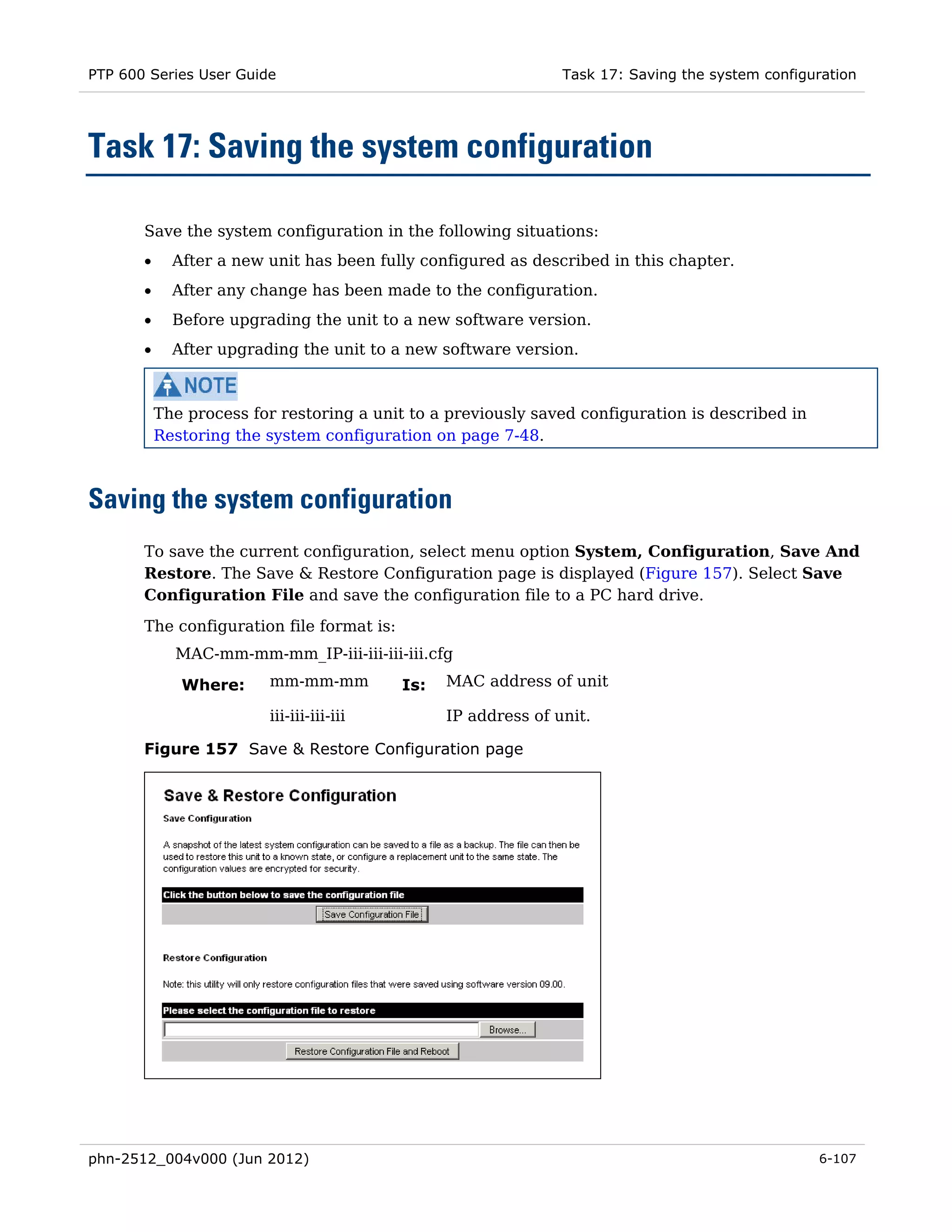 PTP 600 Series User Guide                                       Task 17: Saving the system configuration




Task 17: Saving the system configuration

       Save the system configuration in the following situations:
       •     After a new unit has been fully configured as described in this chapter.
       •     After any change has been made to the configuration.
       •     Before upgrading the unit to a new software version.
       •     After upgrading the unit to a new software version.



           The process for restoring a unit to a previously saved configuration is described in
           Restoring the system configuration on page 7-48.



Saving the system configuration
       To save the current configuration, select menu option System, Configuration, Save And
       Restore. The Save & Restore Configuration page is displayed (Figure 157). Select Save
       Configuration File and save the configuration file to a PC hard drive.
       The configuration file format is:
             MAC-mm-mm-mm_IP-iii-iii-iii-iii.cfg

              Where:     mm-mm-mm          Is:   MAC address of unit

                         iii-iii-iii-iii         IP address of unit.

       Figure 157 Save & Restore Configuration page




phn-2512_004v000 (Jun 2012)                                                                       6-107
 