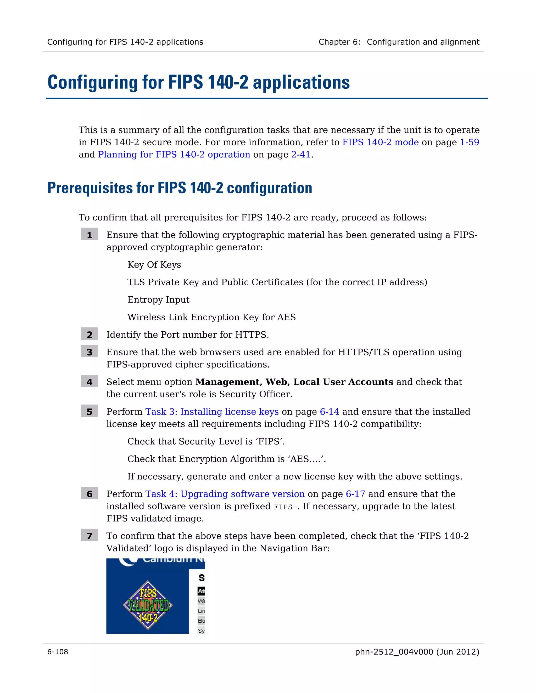 Configuring for FIPS 140-2 applications                        Chapter 6: Configuration and alignment




Configuring for FIPS 140-2 applications

        This is a summary of all the configuration tasks that are necessary if the unit is to operate
        in FIPS 140-2 secure mode. For more information, refer to FIPS 140-2 mode on page 1-59
        and Planning for FIPS 140-2 operation on page 2-41.



Prerequisites for FIPS 140-2 configuration
        To confirm that all prerequisites for FIPS 140-2 are ready, proceed as follows:

         1    Ensure that the following cryptographic material has been generated using a FIPS-
              approved cryptographic generator:

                    Key Of Keys
                    TLS Private Key and Public Certificates (for the correct IP address)
                    Entropy Input
                    Wireless Link Encryption Key for AES

         2    Identify the Port number for HTTPS.

         3    Ensure that the web browsers used are enabled for HTTPS/TLS operation using
              FIPS-approved cipher specifications.

         4    Select menu option Management, Web, Local User Accounts and check that
              the current user's role is Security Officer.

         5    Perform Task 3: Installing license keys on page 6-14 and ensure that the installed
              license key meets all requirements including FIPS 140-2 compatibility:
                    Check that Security Level is ‘FIPS’.
                    Check that Encryption Algorithm is ‘AES….’.
                    If necessary, generate and enter a new license key with the above settings.

         6    Perform Task 4: Upgrading software version on page 6-17 and ensure that the
              installed software version is prefixed FIPS-. If necessary, upgrade to the latest
              FIPS validated image.

         7    To confirm that the above steps have been completed, check that the ‘FIPS 140-2
              Validated’ logo is displayed in the Navigation Bar:




6-108                                                                   phn-2512_004v000 (Jun 2012)
 