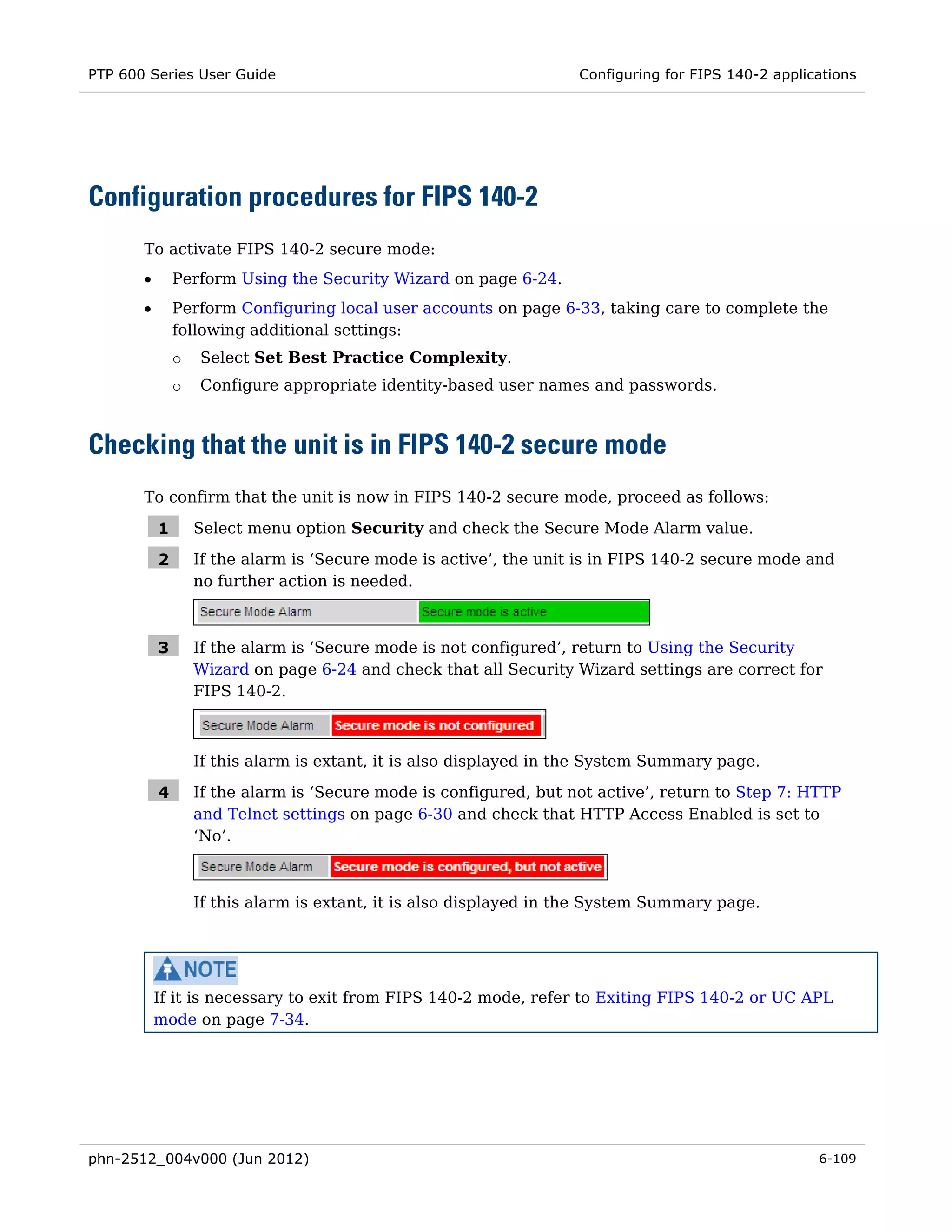 PTP 600 Series User Guide                                           Configuring for FIPS 140-2 applications




Configuration procedures for FIPS 140-2
       To activate FIPS 140-2 secure mode:
       •       Perform Using the Security Wizard on page 6-24.
       •       Perform Configuring local user accounts on page 6-33, taking care to complete the
               following additional settings:
               o   Select Set Best Practice Complexity.
               o   Configure appropriate identity-based user names and passwords.



Checking that the unit is in FIPS 140-2 secure mode
       To confirm that the unit is now in FIPS 140-2 secure mode, proceed as follows:

           1       Select menu option Security and check the Secure Mode Alarm value.

           2       If the alarm is ‘Secure mode is active’, the unit is in FIPS 140-2 secure mode and
                   no further action is needed.



           3       If the alarm is ‘Secure mode is not configured’, return to Using the Security
                   Wizard on page 6-24 and check that all Security Wizard settings are correct for
                   FIPS 140-2.



                   If this alarm is extant, it is also displayed in the System Summary page.

           4       If the alarm is ‘Secure mode is configured, but not active’, return to Step 7: HTTP
                   and Telnet settings on page 6-30 and check that HTTP Access Enabled is set to
                   ‘No’.



                   If this alarm is extant, it is also displayed in the System Summary page.




           If it is necessary to exit from FIPS 140-2 mode, refer to Exiting FIPS 140-2 or UC APL
           mode on page 7-34.




phn-2512_004v000 (Jun 2012)                                                                          6-109
 
