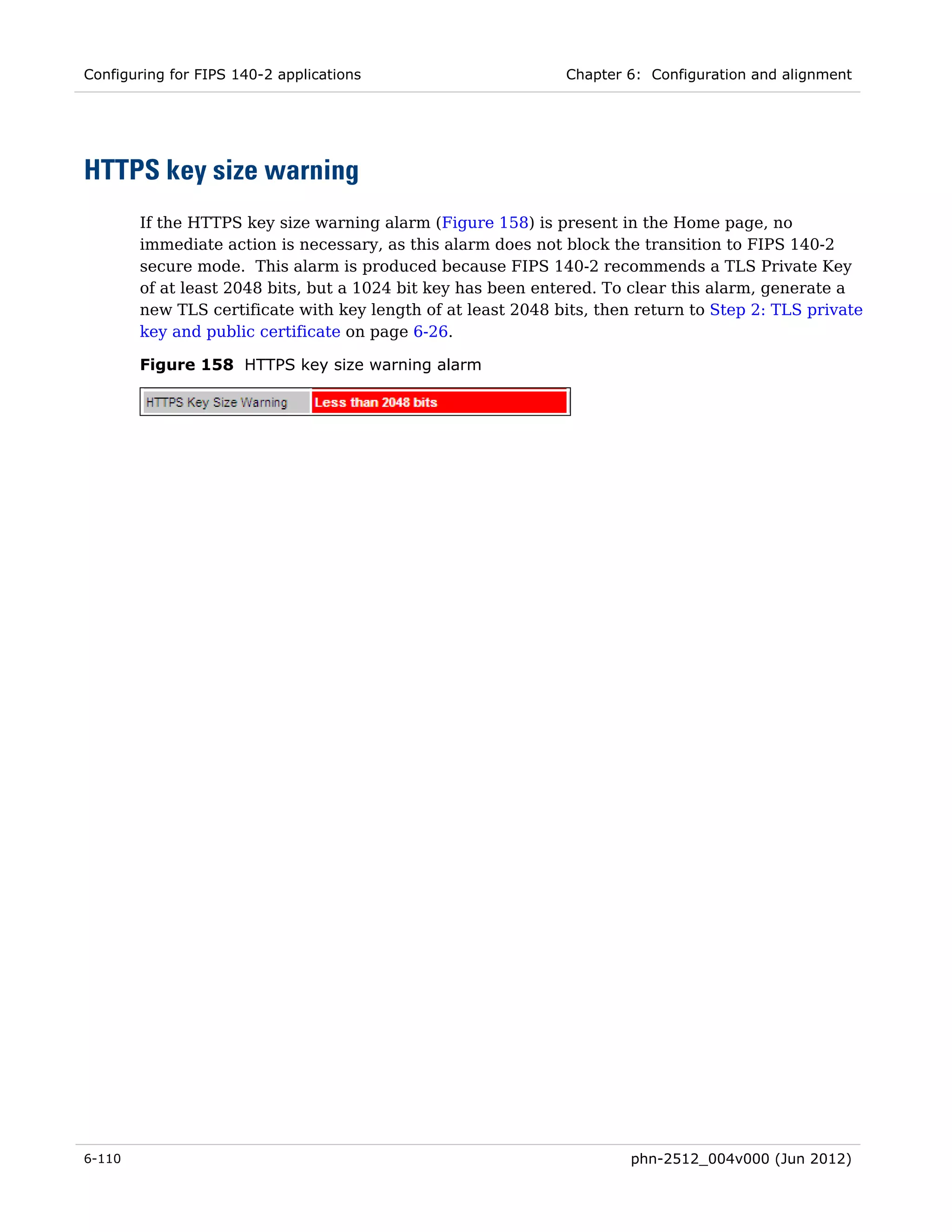 Configuring for FIPS 140-2 applications                       Chapter 6: Configuration and alignment




HTTPS key size warning
        If the HTTPS key size warning alarm (Figure 158) is present in the Home page, no
        immediate action is necessary, as this alarm does not block the transition to FIPS 140-2
        secure mode. This alarm is produced because FIPS 140-2 recommends a TLS Private Key
        of at least 2048 bits, but a 1024 bit key has been entered. To clear this alarm, generate a
        new TLS certificate with key length of at least 2048 bits, then return to Step 2: TLS private
        key and public certificate on page 6-26.

        Figure 158 HTTPS key size warning alarm




6-110                                                                  phn-2512_004v000 (Jun 2012)
 