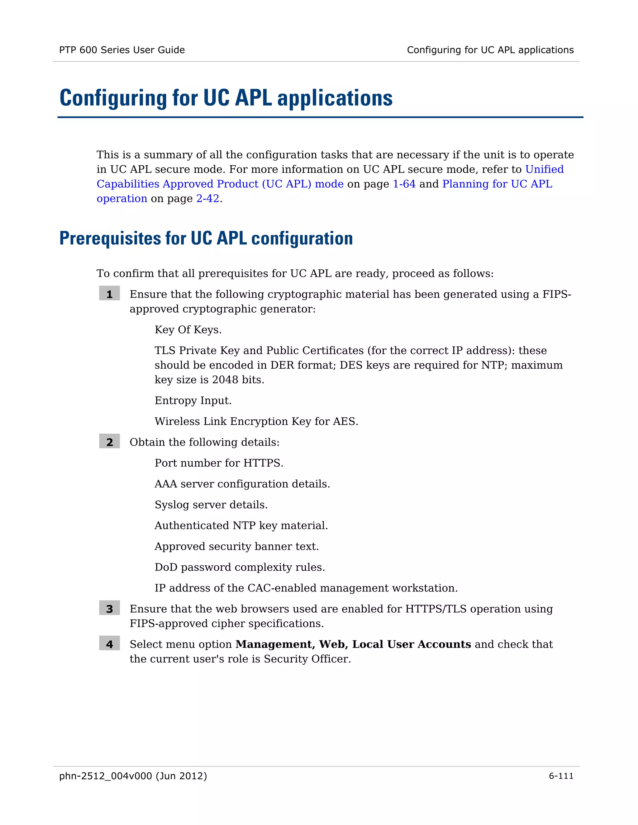 PTP 600 Series User Guide                                          Configuring for UC APL applications




Configuring for UC APL applications

       This is a summary of all the configuration tasks that are necessary if the unit is to operate
       in UC APL secure mode. For more information on UC APL secure mode, refer to Unified
       Capabilities Approved Product (UC APL) mode on page 1-64 and Planning for UC APL
       operation on page 2-42.



Prerequisites for UC APL configuration
       To confirm that all prerequisites for UC APL are ready, proceed as follows:

         1    Ensure that the following cryptographic material has been generated using a FIPS-
              approved cryptographic generator:
                  Key Of Keys.
                  TLS Private Key and Public Certificates (for the correct IP address): these
                  should be encoded in DER format; DES keys are required for NTP; maximum
                  key size is 2048 bits.
                  Entropy Input.
                  Wireless Link Encryption Key for AES.

         2    Obtain the following details:
                  Port number for HTTPS.

                  AAA server configuration details.
                  Syslog server details.
                  Authenticated NTP key material.
                  Approved security banner text.
                  DoD password complexity rules.
                  IP address of the CAC-enabled management workstation.

         3    Ensure that the web browsers used are enabled for HTTPS/TLS operation using
              FIPS-approved cipher specifications.

         4    Select menu option Management, Web, Local User Accounts and check that
              the current user's role is Security Officer.




phn-2512_004v000 (Jun 2012)                                                                     6-111
 