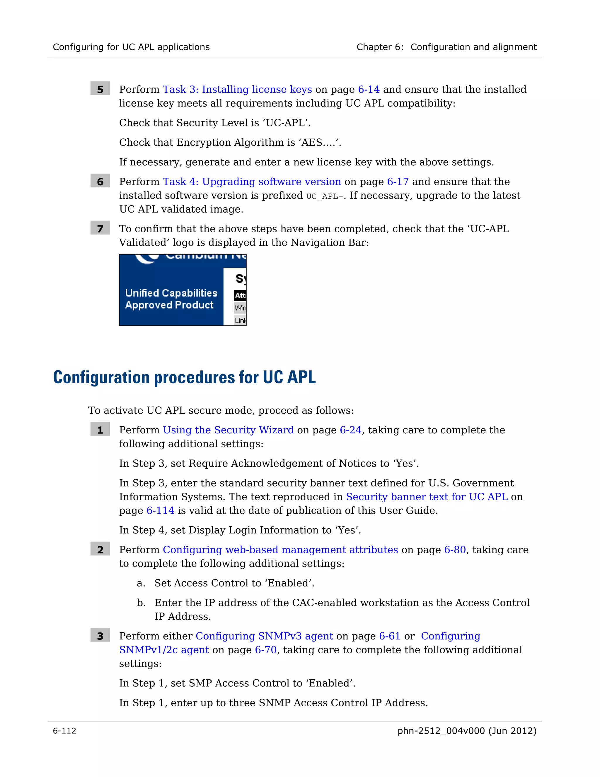 Configuring for UC APL applications                             Chapter 6: Configuration and alignment



         5    Perform Task 3: Installing license keys on page 6-14 and ensure that the installed
              license key meets all requirements including UC APL compatibility:
              Check that Security Level is ‘UC-APL’.
              Check that Encryption Algorithm is ‘AES….’.
              If necessary, generate and enter a new license key with the above settings.

         6    Perform Task 4: Upgrading software version on page 6-17 and ensure that the
              installed software version is prefixed UC_APL-. If necessary, upgrade to the latest
              UC APL validated image.

         7    To confirm that the above steps have been completed, check that the ‘UC-APL
              Validated’ logo is displayed in the Navigation Bar:




Configuration procedures for UC APL
        To activate UC APL secure mode, proceed as follows:

         1    Perform Using the Security Wizard on page 6-24, taking care to complete the
              following additional settings:
              In Step 3, set Require Acknowledgement of Notices to ‘Yes’.
              In Step 3, enter the standard security banner text defined for U.S. Government
              Information Systems. The text reproduced in Security banner text for UC APL on
              page 6-114 is valid at the date of publication of this User Guide.
              In Step 4, set Display Login Information to ‘Yes’.

         2    Perform Configuring web-based management attributes on page 6-80, taking care
              to complete the following additional settings:
                  a. Set Access Control to ‘Enabled’.

                  b. Enter the IP address of the CAC-enabled workstation as the Access Control
                     IP Address.

         3    Perform either Configuring SNMPv3 agent on page 6-61 or Configuring
              SNMPv1/2c agent on page 6-70, taking care to complete the following additional
              settings:
              In Step 1, set SMP Access Control to ‘Enabled’.
              In Step 1, enter up to three SNMP Access Control IP Address.

6-112                                                                   phn-2512_004v000 (Jun 2012)
 