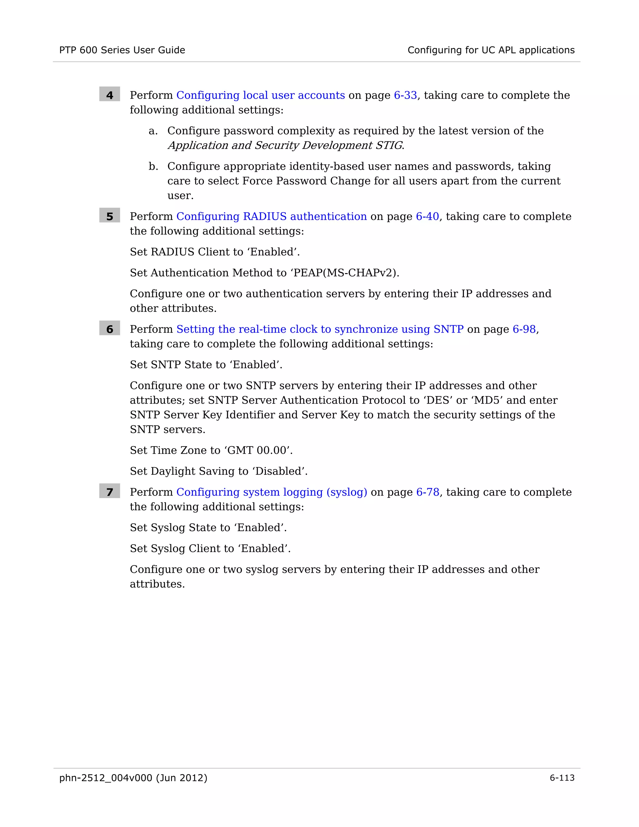 PTP 600 Series User Guide                                        Configuring for UC APL applications



         4    Perform Configuring local user accounts on page 6-33, taking care to complete the
              following additional settings:
                 a. Configure password complexity as required by the latest version of the
                    Application and Security Development STIG.
                 b. Configure appropriate identity-based user names and passwords, taking
                    care to select Force Password Change for all users apart from the current
                    user.

         5    Perform Configuring RADIUS authentication on page 6-40, taking care to complete
              the following additional settings:
              Set RADIUS Client to ‘Enabled’.

              Set Authentication Method to ‘PEAP(MS-CHAPv2).
              Configure one or two authentication servers by entering their IP addresses and
              other attributes.

         6    Perform Setting the real-time clock to synchronize using SNTP on page 6-98,
              taking care to complete the following additional settings:
              Set SNTP State to ‘Enabled’.
              Configure one or two SNTP servers by entering their IP addresses and other
              attributes; set SNTP Server Authentication Protocol to ‘DES’ or ‘MD5’ and enter
              SNTP Server Key Identifier and Server Key to match the security settings of the
              SNTP servers.
              Set Time Zone to ‘GMT 00.00’.
              Set Daylight Saving to ‘Disabled’.

         7    Perform Configuring system logging (syslog) on page 6-78, taking care to complete
              the following additional settings:
              Set Syslog State to ‘Enabled’.

              Set Syslog Client to ‘Enabled’.
              Configure one or two syslog servers by entering their IP addresses and other
              attributes.




phn-2512_004v000 (Jun 2012)                                                                   6-113
 