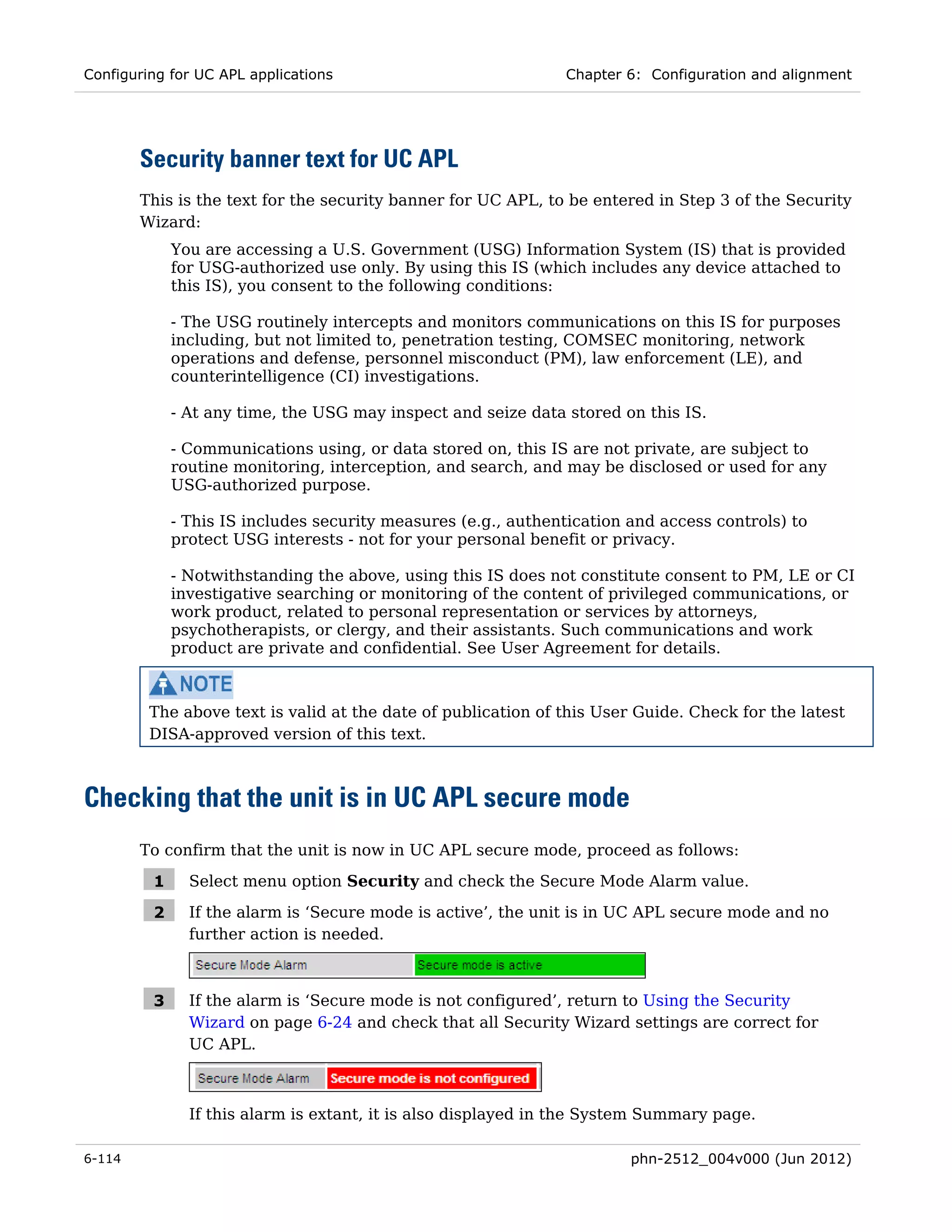 Configuring for UC APL applications                            Chapter 6: Configuration and alignment




        Security banner text for UC APL
        This is the text for the security banner for UC APL, to be entered in Step 3 of the Security
        Wizard:
             You are accessing a U.S. Government (USG) Information System (IS) that is provided
             for USG-authorized use only. By using this IS (which includes any device attached to
             this IS), you consent to the following conditions:

             - The USG routinely intercepts and monitors communications on this IS for purposes
             including, but not limited to, penetration testing, COMSEC monitoring, network
             operations and defense, personnel misconduct (PM), law enforcement (LE), and
             counterintelligence (CI) investigations.

             - At any time, the USG may inspect and seize data stored on this IS.

             - Communications using, or data stored on, this IS are not private, are subject to
             routine monitoring, interception, and search, and may be disclosed or used for any
             USG-authorized purpose.

             - This IS includes security measures (e.g., authentication and access controls) to
             protect USG interests - not for your personal benefit or privacy.

             - Notwithstanding the above, using this IS does not constitute consent to PM, LE or CI
             investigative searching or monitoring of the content of privileged communications, or
             work product, related to personal representation or services by attorneys,
             psychotherapists, or clergy, and their assistants. Such communications and work
             product are private and confidential. See User Agreement for details.



         The above text is valid at the date of publication of this User Guide. Check for the latest
         DISA-approved version of this text.



Checking that the unit is in UC APL secure mode
        To confirm that the unit is now in UC APL secure mode, proceed as follows:

         1     Select menu option Security and check the Secure Mode Alarm value.

         2     If the alarm is ‘Secure mode is active’, the unit is in UC APL secure mode and no
               further action is needed.



         3     If the alarm is ‘Secure mode is not configured’, return to Using the Security
               Wizard on page 6-24 and check that all Security Wizard settings are correct for
               UC APL.



               If this alarm is extant, it is also displayed in the System Summary page.

6-114                                                                   phn-2512_004v000 (Jun 2012)
 