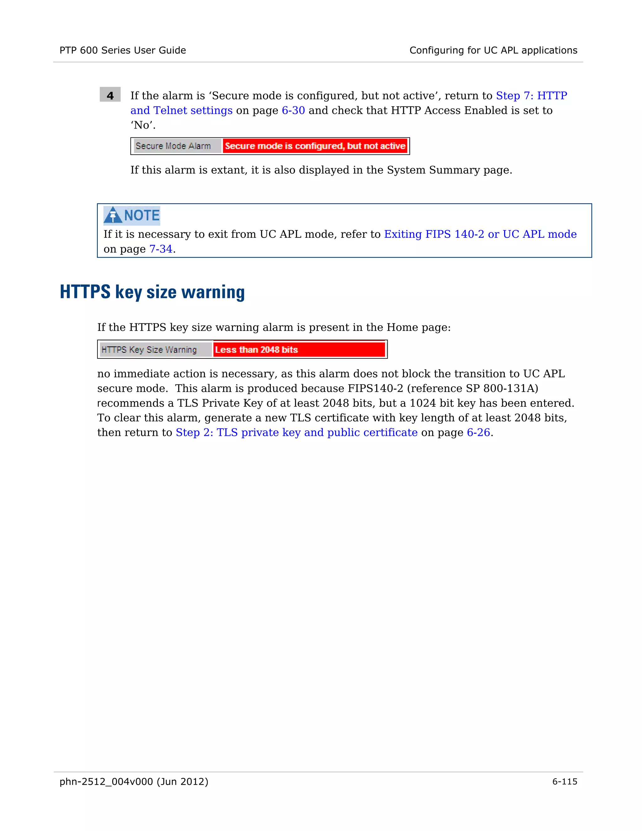 PTP 600 Series User Guide                                          Configuring for UC APL applications



         4    If the alarm is ‘Secure mode is configured, but not active’, return to Step 7: HTTP
              and Telnet settings on page 6-30 and check that HTTP Access Enabled is set to
              ‘No’.



              If this alarm is extant, it is also displayed in the System Summary page.




        If it is necessary to exit from UC APL mode, refer to Exiting FIPS 140-2 or UC APL mode
        on page 7-34.



HTTPS key size warning
       If the HTTPS key size warning alarm is present in the Home page:



       no immediate action is necessary, as this alarm does not block the transition to UC APL
       secure mode. This alarm is produced because FIPS140-2 (reference SP 800-131A)
       recommends a TLS Private Key of at least 2048 bits, but a 1024 bit key has been entered.
       To clear this alarm, generate a new TLS certificate with key length of at least 2048 bits,
       then return to Step 2: TLS private key and public certificate on page 6-26.




phn-2512_004v000 (Jun 2012)                                                                     6-115
 