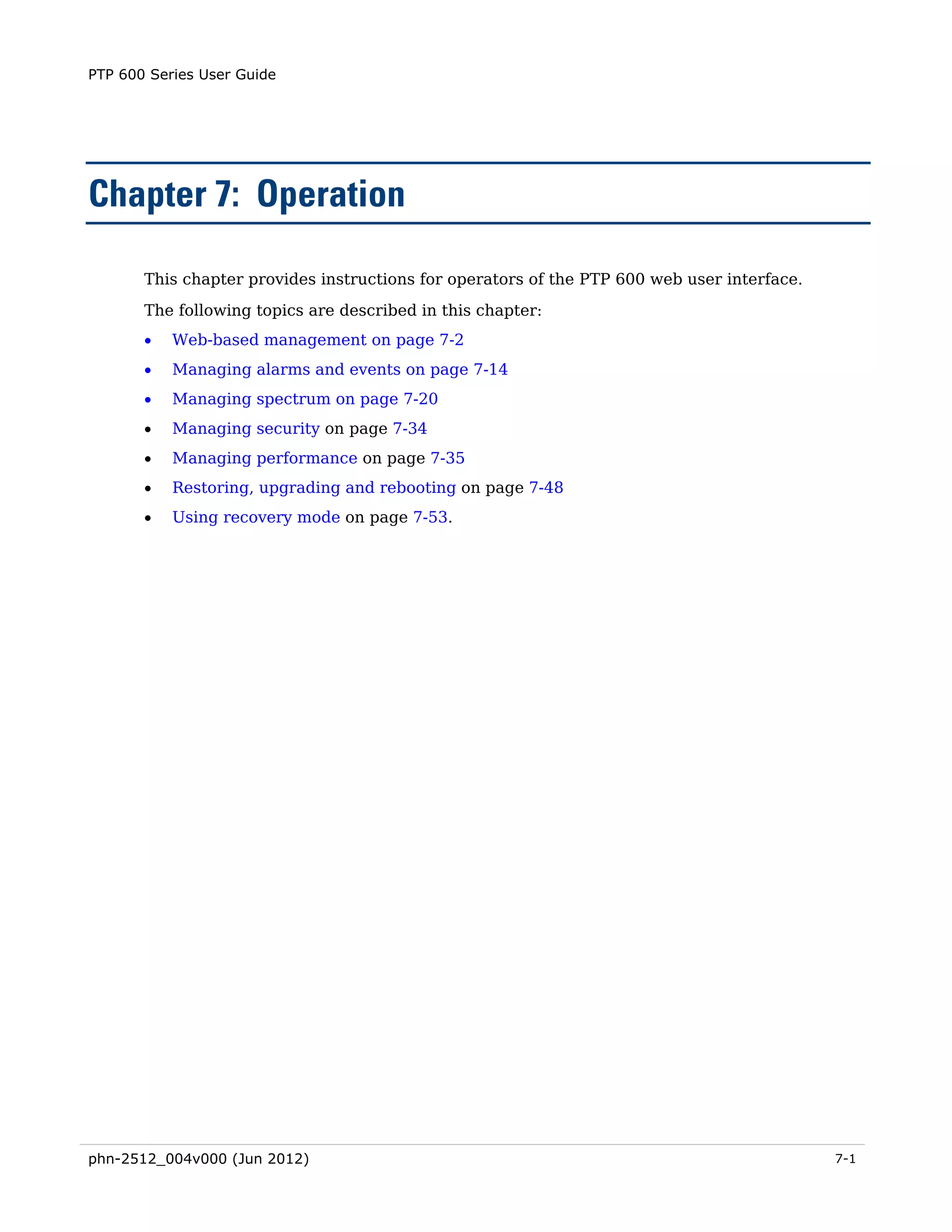 PTP 600 Series User Guide




Chapter 7: Operation

       This chapter provides instructions for operators of the PTP 600 web user interface.
       The following topics are described in this chapter:
       •   Web-based management on page 7-2
       •   Managing alarms and events on page 7-14
       •   Managing spectrum on page 7-20
       •   Managing security on page 7-34
       •   Managing performance on page 7-35
       •   Restoring, upgrading and rebooting on page 7-48
       •   Using recovery mode on page 7-53.




phn-2512_004v000 (Jun 2012)                                                                  7-1
 