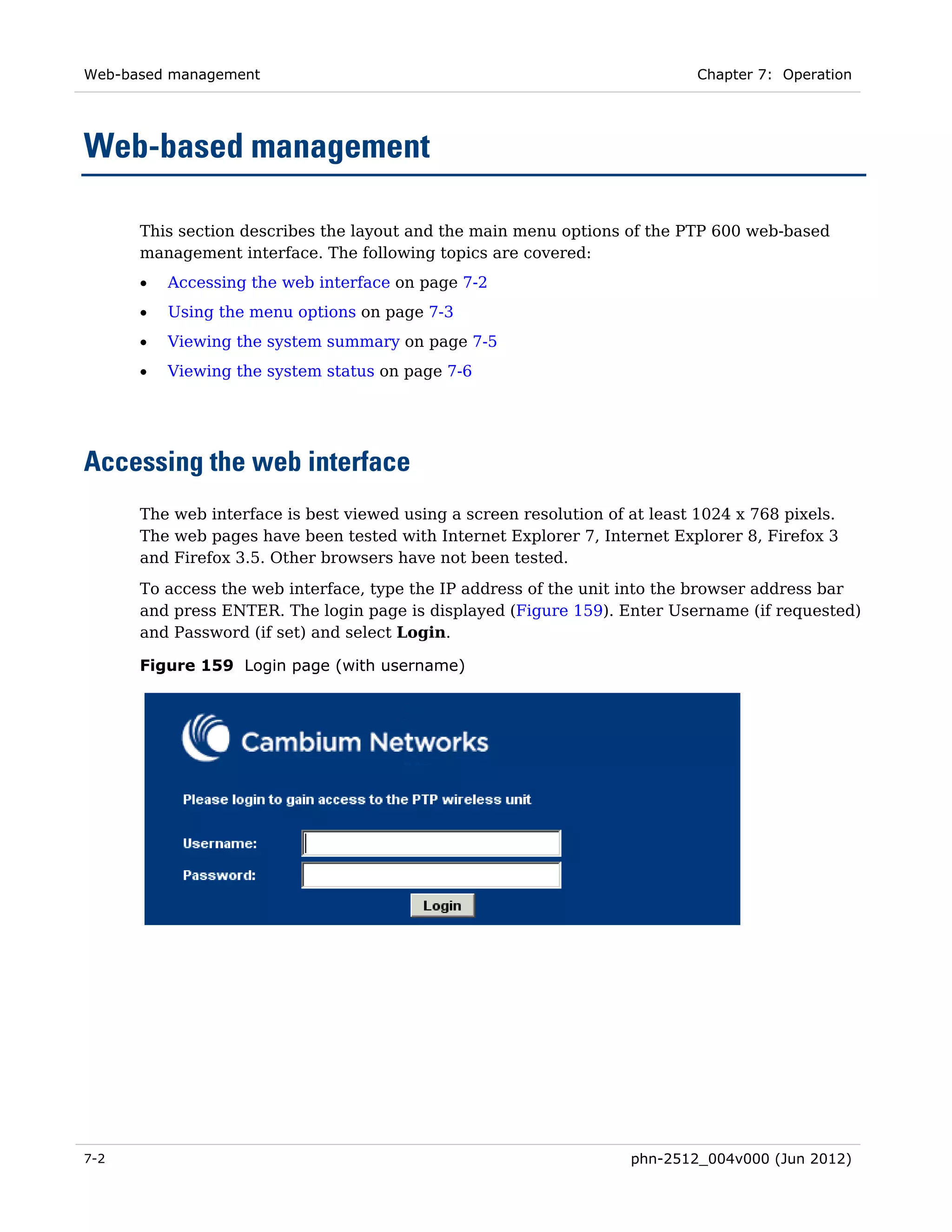 Web-based management                                                        Chapter 7: Operation




Web-based management

      This section describes the layout and the main menu options of the PTP 600 web-based
      management interface. The following topics are covered:
      •   Accessing the web interface on page 7-2
      •   Using the menu options on page 7-3
      •   Viewing the system summary on page 7-5
      •   Viewing the system status on page 7-6




Accessing the web interface
      The web interface is best viewed using a screen resolution of at least 1024 x 768 pixels.
      The web pages have been tested with Internet Explorer 7, Internet Explorer 8, Firefox 3
      and Firefox 3.5. Other browsers have not been tested.
      To access the web interface, type the IP address of the unit into the browser address bar
      and press ENTER. The login page is displayed (Figure 159). Enter Username (if requested)
      and Password (if set) and select Login.

      Figure 159 Login page (with username)




7-2                                                                 phn-2512_004v000 (Jun 2012)
 