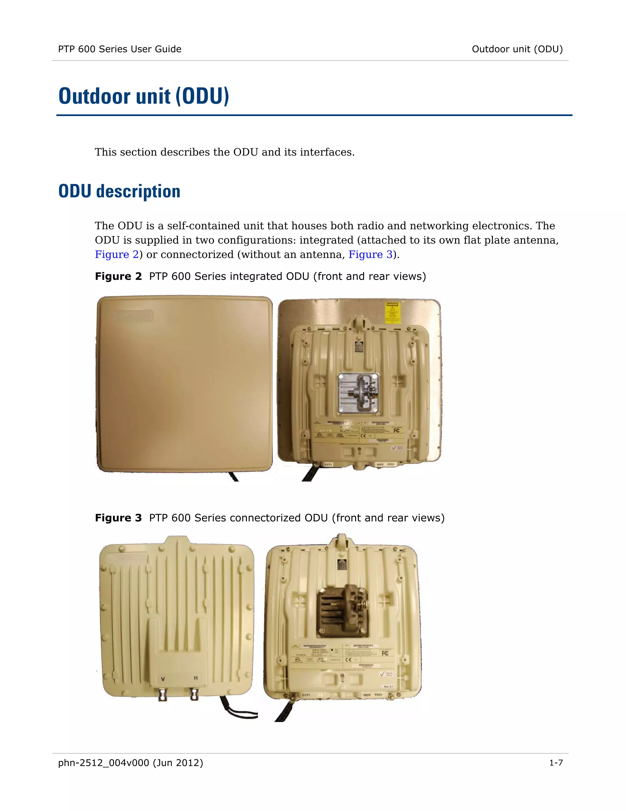 PTP 600 Series User Guide                                                       Outdoor unit (ODU)




Outdoor unit (ODU)

       This section describes the ODU and its interfaces.



ODU description
       The ODU is a self-contained unit that houses both radio and networking electronics. The
       ODU is supplied in two configurations: integrated (attached to its own flat plate antenna,
       Figure 2) or connectorized (without an antenna, Figure 3).

       Figure 2 PTP 600 Series integrated ODU (front and rear views)




       Figure 3 PTP 600 Series connectorized ODU (front and rear views)




phn-2512_004v000 (Jun 2012)                                                                    1-7
 