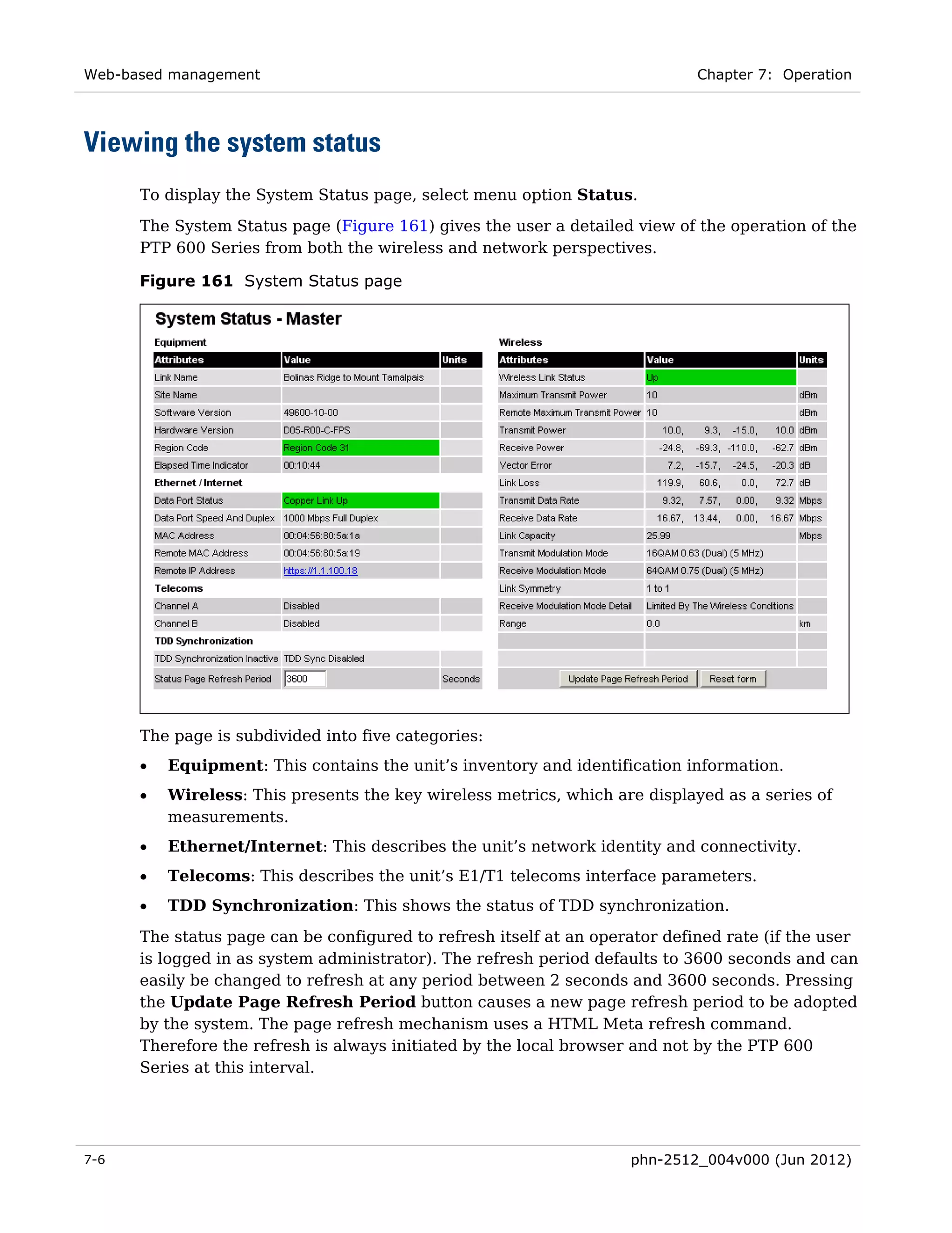 Web-based management                                                         Chapter 7: Operation




Viewing the system status
      To display the System Status page, select menu option Status.
      The System Status page (Figure 161) gives the user a detailed view of the operation of the
      PTP 600 Series from both the wireless and network perspectives.

      Figure 161 System Status page




      The page is subdivided into five categories:
      •   Equipment: This contains the unit’s inventory and identification information.
      •   Wireless: This presents the key wireless metrics, which are displayed as a series of
          measurements.
      •   Ethernet/Internet: This describes the unit’s network identity and connectivity.
      •   Telecoms: This describes the unit’s E1/T1 telecoms interface parameters.
      •   TDD Synchronization: This shows the status of TDD synchronization.
      The status page can be configured to refresh itself at an operator defined rate (if the user
      is logged in as system administrator). The refresh period defaults to 3600 seconds and can
      easily be changed to refresh at any period between 2 seconds and 3600 seconds. Pressing
      the Update Page Refresh Period button causes a new page refresh period to be adopted
      by the system. The page refresh mechanism uses a HTML Meta refresh command.
      Therefore the refresh is always initiated by the local browser and not by the PTP 600
      Series at this interval.




7-6                                                                 phn-2512_004v000 (Jun 2012)
 