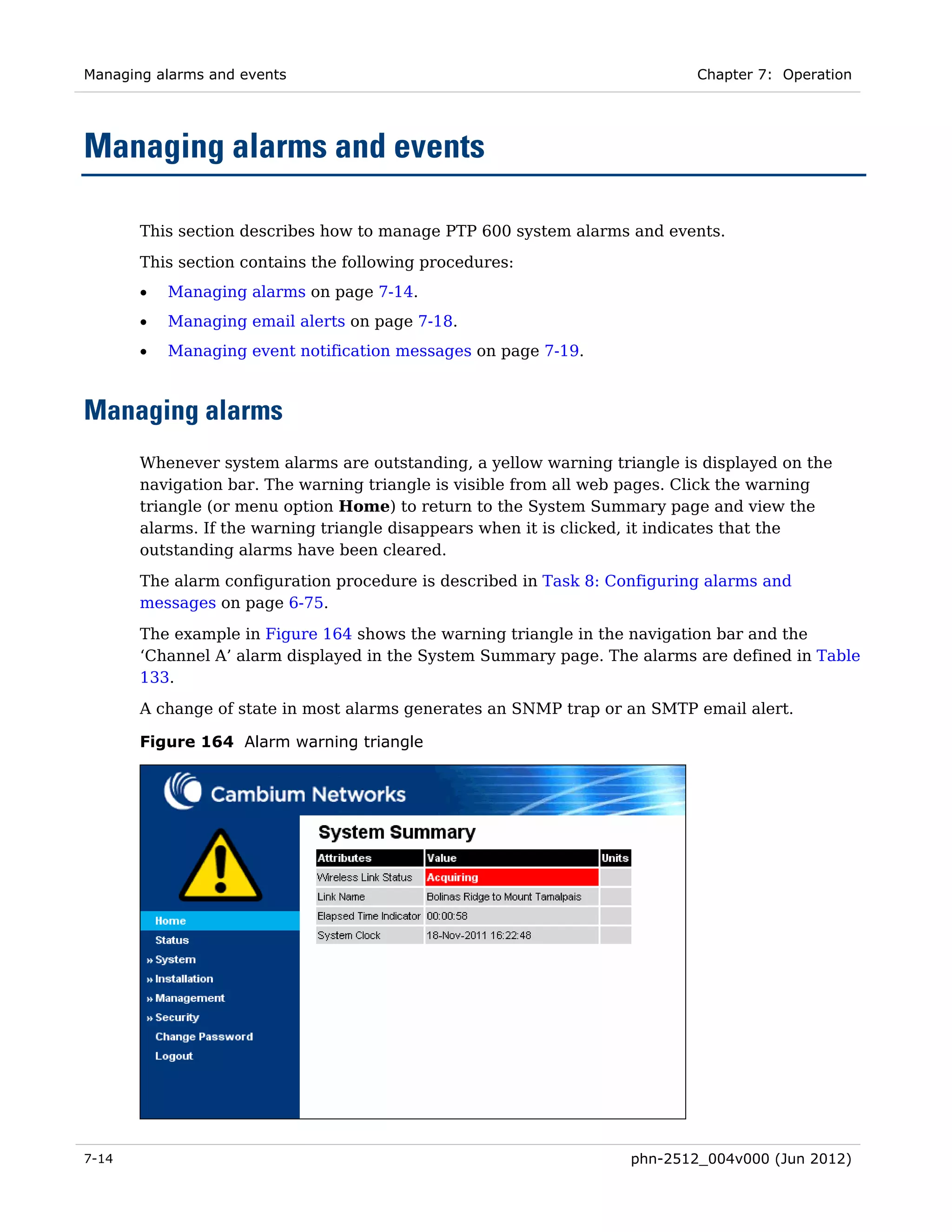 Managing alarms and events                                                 Chapter 7: Operation




Managing alarms and events

       This section describes how to manage PTP 600 system alarms and events.
       This section contains the following procedures:
       •   Managing alarms on page 7-14.
       •   Managing email alerts on page 7-18.
       •   Managing event notification messages on page 7-19.



Managing alarms
       Whenever system alarms are outstanding, a yellow warning triangle is displayed on the
       navigation bar. The warning triangle is visible from all web pages. Click the warning
       triangle (or menu option Home) to return to the System Summary page and view the
       alarms. If the warning triangle disappears when it is clicked, it indicates that the
       outstanding alarms have been cleared.
       The alarm configuration procedure is described in Task 8: Configuring alarms and
       messages on page 6-75.

       The example in Figure 164 shows the warning triangle in the navigation bar and the
       ‘Channel A’ alarm displayed in the System Summary page. The alarms are defined in Table
       133.
       A change of state in most alarms generates an SNMP trap or an SMTP email alert.

       Figure 164 Alarm warning triangle




7-14                                                               phn-2512_004v000 (Jun 2012)
 