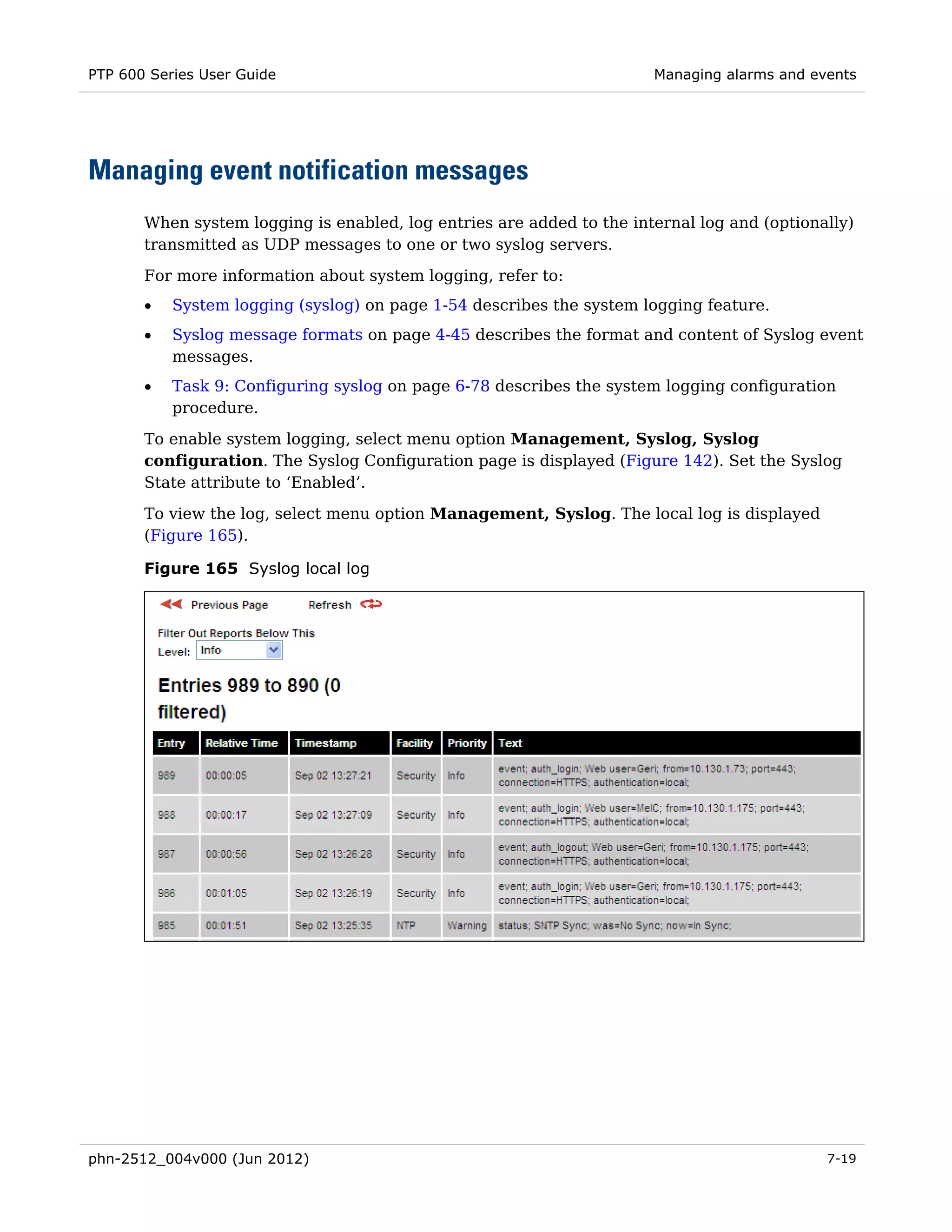 PTP 600 Series User Guide                                              Managing alarms and events




Managing event notification messages
       When system logging is enabled, log entries are added to the internal log and (optionally)
       transmitted as UDP messages to one or two syslog servers.

       For more information about system logging, refer to:
       •   System logging (syslog) on page 1-54 describes the system logging feature.
       •   Syslog message formats on page 4-45 describes the format and content of Syslog event
           messages.
       •   Task 9: Configuring syslog on page 6-78 describes the system logging configuration
           procedure.

       To enable system logging, select menu option Management, Syslog, Syslog
       configuration. The Syslog Configuration page is displayed (Figure 142). Set the Syslog
       State attribute to ‘Enabled’.

       To view the log, select menu option Management, Syslog. The local log is displayed
       (Figure 165).

       Figure 165 Syslog local log




phn-2512_004v000 (Jun 2012)                                                                  7-19
 
